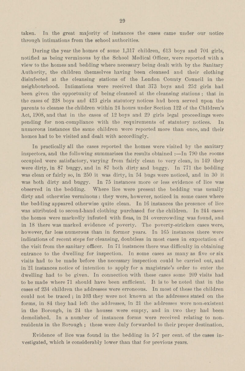 29 taken. In the great majority of instances the cases came under our notice through intimations from the school authorities. Daring the year the homes of some 1,317 children, 613 boys and 704 girls, notified as being verminous by the School Medical Officer, were reported with a view to the homes and bedding where necessary being dealt with by the Sanitary Authority, the children themselves having been cleansed and their clothing disinfected at the cleansing stations of the London County Council in the neighbourhood. Intimations were received that 373 boys and 252 girls had been given the opportunity of being cleansed at the cleansing stations; that in the cases of 228 boys and 423 girls statutory notices had been served upon the parents to cleanse the children within 24 hours under Section 122 of the Children's Act, 1908, and that in the cases of 12 boys and 29 girls legal proceedings were pending for non-compliance with the requirements of statutory notices. In numerous instances the same children were reported more than once, and their homes had to be visited and dealt with accordingly. In practically all the cases reported the homes were visited by the sanitary inspectors, and the following summarises the results obtained :—In 790 the rooms occupied were satisfactory, varying from fairly clean to very clean, in 149 they were dirty, in 87 buggy, and in 87 both dirty and buggy. In 771 the bedding was clean or fairly so, in 250 it was dirty, in 54 bugs were noticed, and in 30 it was both dirty and buggy. In 75 instances more or less evidence of lice was observed in the bedding. Where lice were present the bedding was usually dirty and otherwise verminous : they were, however, noticed in some cases where the bedding appeared otherwise quite clean. In 16 instances the presence of lice was attributed to second-hand clothing purchased for the children. In 244 cases the homes were markedly infested with fleas, in 24 overcrowding was found, and in 18 there was marked evidence of poverty. The poverty-stricken cases were, however, far less numerous than in former years. In 165 instances there were indications of recent steps for cleansing, doubtless in most cases in expectation of the visit from the sanitary officer. In 71 instances there was difficulty in obtaining entrance to the dwelling for inspection. In some cases as many as five or six visits had to be made before the necessary inspection could be carried out, and in 21 instances notice of intention to apply for a magistrate's order to enter the dwelling had to be given. In connection with these cases some 209 visits had to be made where 71 should have been sufficient. It is to be uoted that in the cases of 234 children the addresses were erroneous. In most of these the children could not be traced ; in 103 they were not known at the addresses stated on the forms, in 84 they had left the addresses, in 21 the addresses were non-existent in the Borough, in 24 the houses were empcy, and in two they had been demolished. In a number of instances forms were received relating to non residents in the Borough ; these were duly forwarded to their proper destination. Evidence of lice was found in the bedding in 5.7 per cent, of the cases in vestigated, which is considerably lower than that for previous years.