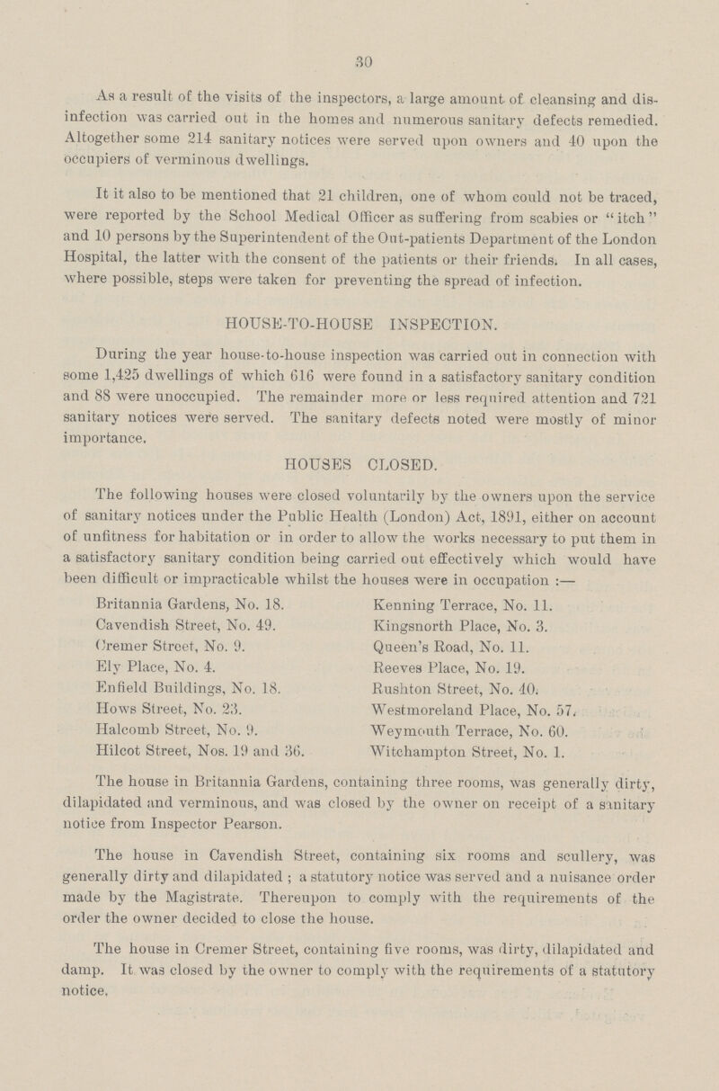 30 As a result of the visits of the inspectors, a large amount of cleansing and dis infection was carried out in the homes and numerous sanitary defects remedied. Altogether some 214 sanitary notices were served upon owners and 40 upon the occupiers of verminous dwellings. It it also to be mentioned that 21 children, one of whom could not be traced, were reported by the School Medical Officer as suffering from scabies or itch and 10 persons by the Superintendent of the Out-patients Department of the London Hospital, the latter with the consent of the patients or their friends. In all cases, where possible, steps were taken for preventing the spread of infection. HOUSE-TO-HOUSE INSPECTION. During the year house-to-house inspection was carried out in connection with some 1,425 dwellings of which 616 were found in a satisfactory sanitary condition and 88 were unoccupied. The remainder more or less required attention and 721 sanitary notices were served. The sanitary defects noted were mostly of minor importance. HOUSES CLOSED. The following houses were closed voluntarily by the owners upon the service of sanitary notices under the Public Health (London) Act, 1891, either on account of unfitness for habitation or in order to allow the works necessary to put them in a satisfactory sanitary condition being carried out effectively which would have been difficult or impracticable whilst the houses were in occupation :— Britannia Gardens, No. 18. Kenning Terrace, No. 11. Cavendish Street, No. 49. Kingsnorth Place, No. 3. Oremer Street, No. 9. Queen's Road, No. 11. Ely Place, No. 4. Reeves Place, No. 19. Enfield Buildings, No. 18. Rushton Street, No. 40. Hows Street, No. 23. Westmoreland Place, No. 57, Halcomb Street, No. 9. Weymouth Terrace, No. 60. Hilcot Street, Nos. 19 and 36. Witchampton Street, No. 1. The house in Britannia Gardens, containing three rooms, was generally dirty, dilapidated and verminous, and was closed by the owner on receipt of a sanitary notice from Inspector Pearson. The house in Cavendish Street, containing six rooms and scullery, was generally dirty and dilapidated; a statutory notice was served and a nuisance order made by the Magistrate. Thereupon to comply with the requirements of the order the owner decided to close the house. The house in Cremer Street, containing five rooms, was dirty, dilapidated and damp. It was closed by the owner to comply with the requirements of a statutory notice.