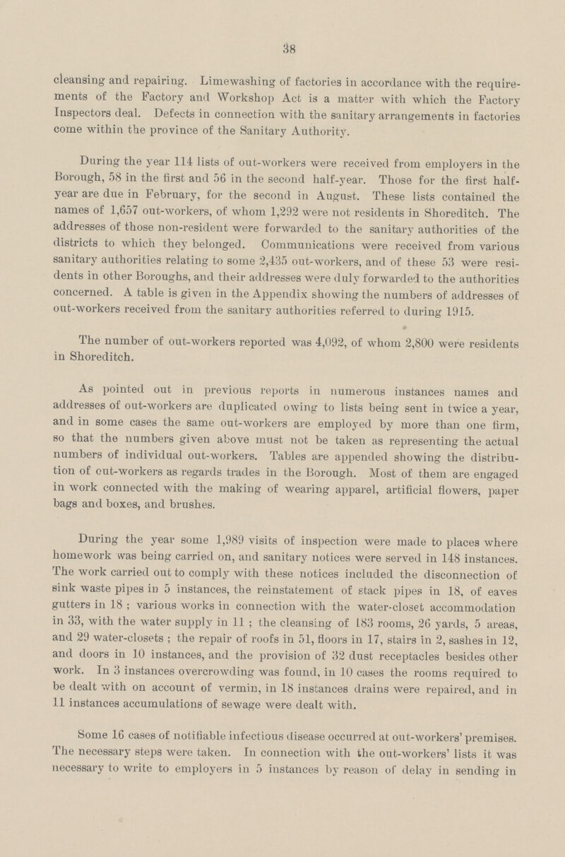 38 cleansing and repairing. Limewashing of factories in accordance with the require ments of the Factory and Workshop Act is a matter with which the Factory Inspectors deal. Defects in connection with the sanitary arrangements in factories come within the province of the Sanitary Authority. During the year 114 lists of out-workers were received from employers in the Borough, 58 in the first and 56 in the second half-year. Those for the first half year are due in February, for the second in August. These lists contained the names of 1,657 out-workers, of whom 1,292 were not residents in Shoreditch. The addresses of those non-resident were forwarded to the sanitary authorities of the districts to which they belonged. Communications were received from various sanitary authorities relating to some 2,435 out-workers, and of these 53 were resi dents in other Boroughs, and their addresses were duly forwarded to the authorities concerned. A table is given in the Appendix showing the numbers of addresses of out-workers received from the sanitary authorities referred to during 1915. The number of out-workers reported was 4,(192, of whom 2,800 were residents in Shoreditch. As pointed out in previous reports in numerous instances names and addresses of out-workers are duplicated owing to lists being sent in twice a year, and in some cases the same out-workers are employed by more than one firm, so that the numbers given above must not be taken as representing the actual numbers of individual out-workers. Tables are appended showing the distribu tion of out-workers as regards trades in the Borough. Most of them are engaged in work connected with the making of wearing apparel, artificial flowers, paper bags and boxes, and brushes. During the year some 1,989 visits of inspection were made to places where homework was being carried on, and sanitary notices were served in 148 instances. The work carried out to comply with these notices included the disconnection of sink waste pipes in 5 instances, the reinstatement of stack pipes in 18, of eaves gutters in 18; various works in connection with the water-closet accommodation in 33, with the water supply in 11 ; the cleansing of 183 rooms, 26 yards, 5 areas, and 29 water-closets; the repair of roofs in 51, floors in 17, stairs in 2, sashes in 12, and doors in 10 instances, and the provision of 32 dust receptacles besides other work. In 3 instances overcrowding was found, in 10 cases the rooms required to be dealt with on account of vermin, in 18 instances drains were repaired, and in 11 instances accumulations of sewage were dealt with. Some 16 cases of notifiable infectious disease occurred at out-workers' premises. The necessary steps were taken. In connection with the out-workers' lists it was necessary to write to employers in 5 instances by reason of delay in sending in