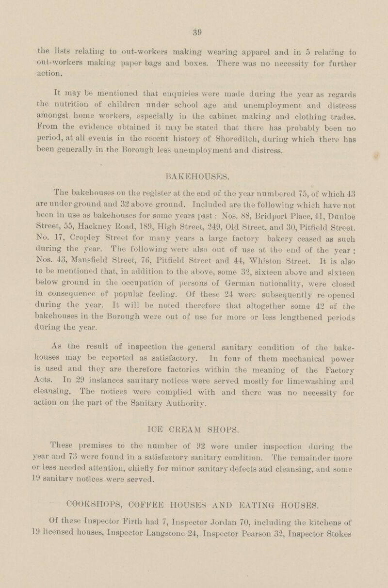 39 the lists relating to out-workers making wearing apparel ami in 5 relating to out-workers making paper bags and boxes. There was no necessity for further action. It may be mentioned that enquiries were made during the year as regards the nutrition of children under school age and unemployment and distress amongst home workers, especially in the cabinet making and clothing trades. From the evidence obtained it may be stated that there has probably been no period, at all events in the recent history of Shoreditch, during which there has been generally in the Borough less unemployment and distress. BAKEHOUSES. The bakehouses on the register at the end of the year numbered 75, of which 43 are under ground and 32 above ground. Included are the following which have not been in use as bakehouses for some years past: Nos. 88, Bridport Place, 41, Dunioe Street, 55, Hackney Road, 189, High Street, 249, Old Street, and 30, Pitfield Street. No. 17, Cropley Street for many years a large factory bakery ceased as such during the year. The following were also out of use at the end of the year : Nos. J3, Mansfield Street, 76, Pitfield Street and 44, Whiston Street. It is also to be mentioned that, in addition to the above, some 32, sixteen above and sixteen below ground in the occupation of persons of German nationality, were closed in consequence of popular feeling. Of these 24 were subsequently re opened during the year. It will be noted therefore that altogether some 42 of the bakehouses in the Borough were out of use for more or less lengthened periods during the year. As the result of inspection the general sanitary condition of the bake houses may be reported as satisfactory. In four of them mechanical power is used and they are therefore factories within the meaning of the Factory Acts. In 29 instances sanitary notices were served mostly for limewashing and cleansing. The notices were complied with and there was no necessity for action on the part of the Sanitary Authority. ICE CREAM SHOPS. These premises to the number of 92 were under inspection during the year and 73 were found in a satisfactory sanitary condition. The remainder more or less needed attention, chietly for minor sanitary defects and cleansing, and some 19 sanitary notices were served. COOKSHOPS, COFFEE HOUSES AND EATING HOUSES. Of these Inspector Firth had 7, Inspector Jordan 70, including the kitchens of 19 licensed houses, Inspector Langstone 24, Inspector Pearson 32, Inspector Stokes