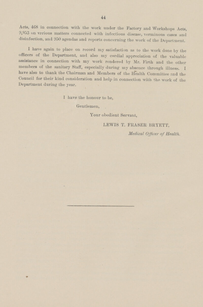 44 Acts, 468 in connection with the work under the Factory and Workshops Acts, 9,953 on various matters connected with infectious disease, verminous cases and disinfection, and 950 agendas and reports concerning the work of the Department. I have again to place on record my satisfaction as to the work done by the officers of the Department, and also my cordial appreciation of the valuable assistance in connection with my work rendered by Mr. Firth and the other members of the sanitary Staff, especially during my absence through illness. I have also to thank the Chairman and Members of the Health Committee and the Council for their kind consideration and help in connection with the work of the Department during the year. I have the honour to be, Gentlemen, Your obedient Servant, LEWIS T. FRASER BRYETT, Medical Officer of Health.