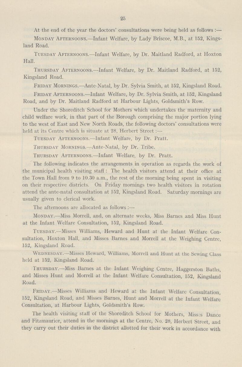 25 At the end of the year the doctors' consultations were being held as follows:- Monday Afternoons.—Infant Welfare, by Lady Briscoe, M.B., at 152, Kings land Road. Tuesday Afternoons.—Infant Welfare, by Dr. Maitland Radford, at Hoxton Hall. Thursday Afternoons.—Infant Welfare, by Dr. Maitland Radford, at 152, Kingsland Road. Friday Mornings.—Ante-Natal, by Dr. Sylvia Smith, at 152, Kingsland Road. Friday Afternoons.—Infant Welfare, by Dr. Sylvia Smith, at 152, Kingsland Road, and by Dr. Maitland Radford at Harbour Lights, Goldsmith's Row. Under the Shoreditch School for Mothers which undertakes the maternity and child welfare work, in that part of the Borough comprising the major portion lying to the west of East and New North Roads, the following doctors' consultations were held at its Centre which is situate at 28, Herbert Street :— Tuesday Afternoons.—Infant Welfare, by Dr. Pratt. Thursday Mornings.—Ante-Natal, by Dr. Tribe. Thursday Afternoons.—Infant Welfare, by Dr. Pratt. The following indicates the arrangements in operation as regards the work of the municipal health visiting staff: The health visitors attend at their office at the Town Hall from 9 to 10.30 a.m., the rest of the morning being spent in visiting on their respective districts. On Friday mornings two health visitors in rotation attend the ante-natal consultation at 152, Kingsland Road. Saturday mornings are usually given to clerical work. The afternoons are allocated as follows:— Monday.—Miss Morrell, and, on alternate weeks, Miss Barnes and Miss Hunt at the Infant Welfare Consultation, 152, Kingsland Road. Tuesday.—Misses Williams, Heward and Hunt at the Infant Welfare Con sultation, Hoxton Hall, and Misses Barnes and Morrell at the Weighing Centre, 152, Kingsland Road. Wednesday.—Misses Heward, Williams, Morrell and Hunt at the Sewing Class held at 152, Kingsland Road. Thursday.—Miss Barnes at the Infant Weighing Centre, Haggerston Baths, and Misses Hunt and Morrell at the Infant Welfare Consultation, 152, Kingsland Road. Friday.—Misses Williams and Heward at the Infant Welfare Consultation, 152, Kingsland Road, and Misses Barnes, Hunt and Morrell at the Infant Welfare Consultation, at Harbour Lights, Goldsmith's Row. The health visiting staff of the Shoreditch School for Mothers, Misses Dance and Fitzmaurice, attend in the mornings at the Centre, No. 28, Herbert Street, and they carry out their duties in the district allotted for their work in accordance with