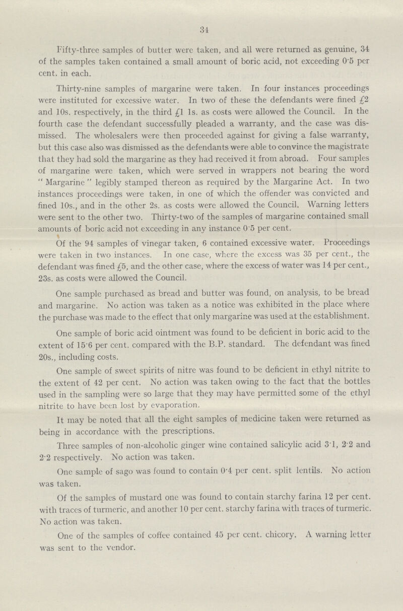 34 Fifty-three samples of butter were taken, and all were returned as genuine, 34 of the samples taken contained a small amount of boric acid, not exceeding 0.5 per cent. in each. Thirty-nine samples of margarine were taken. In four instances proceedings were instituted for excessive water. In two of these the defendants were fined £2 and 10s. respectively, in the third £1 1s. as costs were allowed the Council. In the fourth case the defendant successfully pleaded a warranty, and the case was dis missed. The wholesalers were then proceeded against for giving a false warranty, but this case also was dismissed as the defendants were able to convince the magistrate that they had sold the margarine as they had received it from abroad. Four samples of margarine were taken, which were served in wrappers not bearing the word Margarine legibly stamped thereon as required by the Margarine Act. In two instances proceedings were taken, in one of which the offender was convicted and fined 10s., and in the other 2s. as costs were allowed the Council. Warning letters were sent to the other two. Thirty-two of the samples of margarine contained small amounts of boric acid not exceeding in any instance 0'5 per cent. Of the 94 samples of vinegar taken, 6 contained excessive water. Proceedings were taken in two instances. In one case, where the excess was 35 per cent., the defendant was fined £5, and the other case, where the excess of water was 14 per cent., 23s. as costs were allowed the Council. One sample purchased as bread and butter was found, on analysis, to be bread and margarine. No action was taken as a notice was exhibited in the place where the purchase was made to the effect that only margarine was used at the establishment. One sample of boric acid ointment was found to be deficient in boric acid to the extent of 15 6 per cent. compared with the B.P. standard. The defendant was fined 20s., including costs. One sample of sweet spirits of nitre was found to be deficient in ethyl nitrite to the extent of 42 per cent. No action was taken owing to the fact that the bottles used in the sampling were so large that they may have permitted some of the ethyl nitrite to have been lost by evaporation. It may be noted that all the eight samples of medicine taken were returned as being in accordance with the prescriptions. Three samples of non-alcoholic ginger wine contained salicylic acid 31, 2 2 and 2.2 respectively. No action was taken. One sample of sago was found to contain 0.4 per cent. split lentils. No action was taken. Of the samples of mustard one was found to contain starchy farina 12 per cent. with traces of turmeric, and another 10 per cent. starchy farina with traces of turmeric. No action was taken. One of the samples of coffee contained 45 per cent. chicory. A warning letter was sent to the vendor.