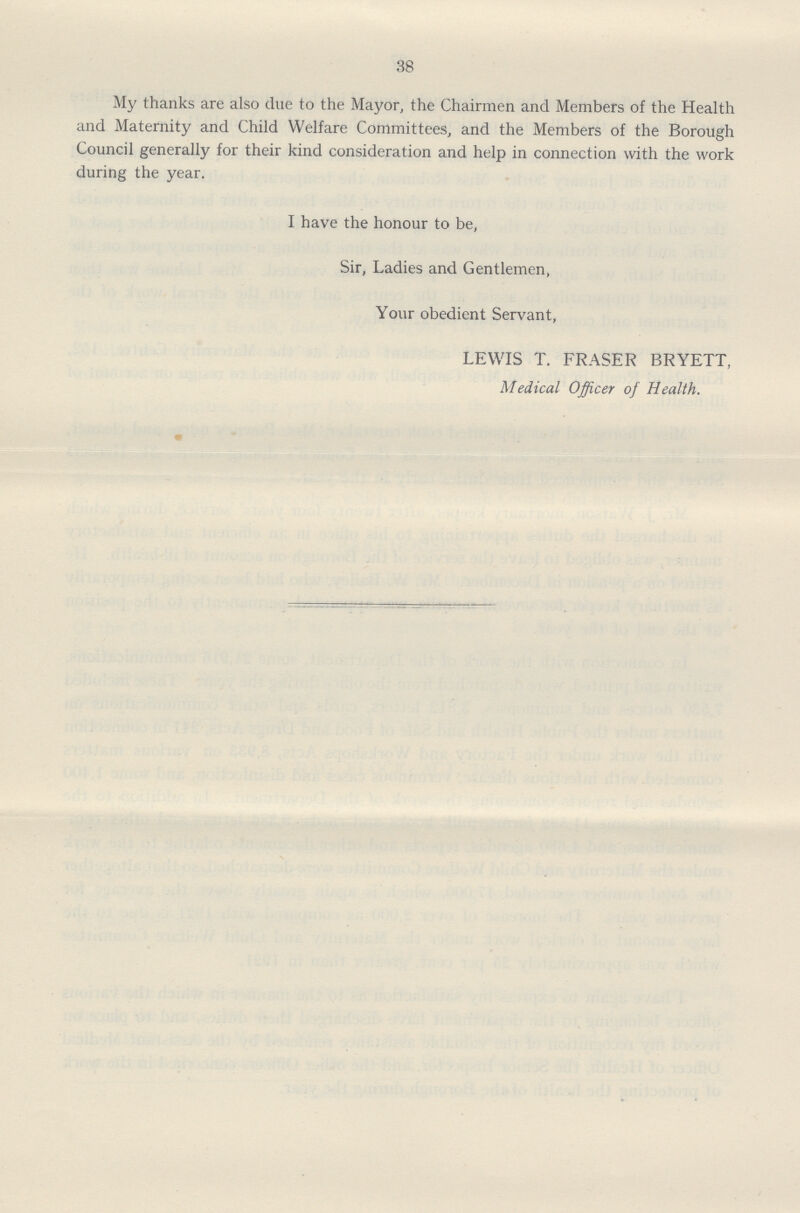 38 My thanks are also due to the Mayor, the Chairmen and Members of the Health and Maternity and Child Welfare Committees, and the Members of the Borough Council generally for their kind consideration and help in connection with the work during the year. I have the honour to be, Sir, Ladies and Gentlemen, Your obedient Servant, LEWIS T. FRASER BRYETT, Medical Officer of Health.