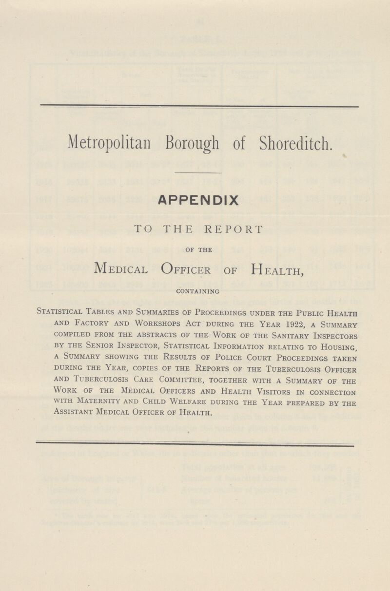 Metropolitan Borough of Shoreditch. APPENDIX TO THE REPORT of the Medical Officer of Health, containing Statistical Tables and Summaries of Proceedings under the Public Health and Factory and Workshops Act during the Year 1922, a Summary compiled from the abstracts of the Work of the Sanitary Inspectors by the Senior Inspector, Statistical Information relating to Housing, a Summary showing the Results of Police Court Proceedings taken during the Year, copies of the Reports of the Tuberculosis Officer and Tuberculosis Care Committee, together with a Summary of the Work of the Medical Officers and Health Visitors in connection with Maternity and Child Welfare during the Year prepared by the Assistant Medical Officer of Health.