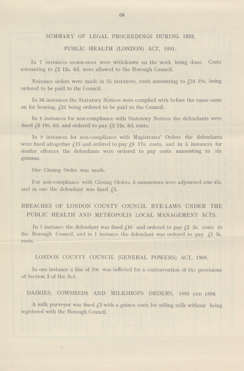 68 SUMMARY OF LEGAL PROCEEDINGS DURING 1922. PUBLIC HEALTH (LONDON) ACT, 1891. In 7 instances summonses were withdrawn on the work being done. Costs amounting to £2 12s. 6d. were allowed to the Borough Council. Nuisance orders were made in 55 instances, costs amounting to £34 19s. being ordered to be paid to the Council. In 36 instances the Statutory Notices were complied with before the cases came on for hearing, £21 being ordered to be paid to the Council. In 4 instances for non-compliance with Statutory Notices the defendants were fined £6 19s. 6d. and ordered to pay £2 12s. 6d. costs. In 9 instances for non-compliance with Magistrates' Orders the defendants were fined altogether £15 and ordered to pay £9 17s. costs, and in 3 instances for similar offences the defendants were ordered to pay costs amounting to six guineas. One Closing Order was made. For non-compliance with Closing Orders 3 summonses were adjourned sine die, and in one the defendant was fined £3. BREACHES OF LONDON COUNTY COUNCIL BYE-LAWS UNDER THE PUBLIC HEALTH AND METROPOLIS LOCAL MANAGEMENT ACTS. In 1 instance the defendant was fined £10 and ordered to pay £2 2s. costs to the Borough Council, and in 1 instance the defendant was ordered to pay £1 3s. costs. LONDON COUNTY COUNCIL (GENERAL POWERS) ACT, 1908. In one instance a fine of 10s was inflicted for a contravention of the provisions of Section 3 of the Act. DAIRIES, COWSHEDS AND MILKSHOPS ORDERS, 1885 and 1886. A milk purveyor was fined £3 with a guinea costs for selling milk without being registered with the Borough Council.