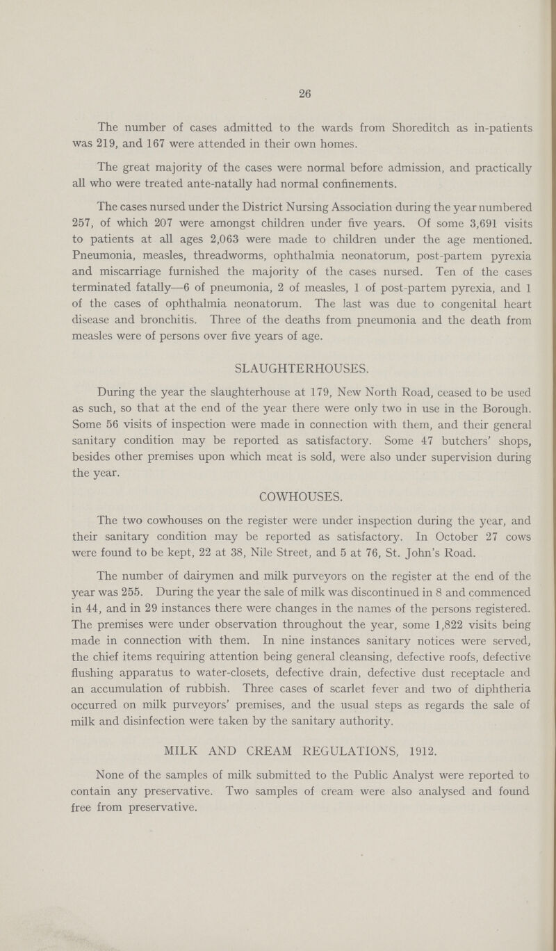 26 The number of cases admitted to the wards from Shoreditch as in-patients was 219, and 167 were attended in their own homes. The great majority of the cases were normal before admission, and practically all who were treated ante-natally had normal confinements. The cases nursed under the District Nursing Association during the year numbered 257, of which 207 were amongst children under five years. Of some 3,691 visits to patients at all ages 2,063 were made to children under the age mentioned. Pneumonia, measles, threadworms, ophthalmia neonatorum, post-partem pyrexia and miscarriage furnished the majority of the cases nursed. Ten of the cases terminated fatally—6 of pneumonia, 2 of measles, 1 of post-partem pyrexia, and 1 of the cases of ophthalmia neonatorum. The last was due to congenital heart disease and bronchitis. Three of the deaths from pneumonia and the death from measles were of persons over five years of age. SLAUGHTERHOUSES. During the year the slaughterhouse at 179, New North Road, ceased to be used as such, so that at the end of the year there were only two in use in the Borough. Some 56 visits of inspection were made in connection with them, and their general sanitary condition may be reported as satisfactory. Some 47 butchers' shops, besides other premises upon which meat is sold, were also under supervision during the year. COWHOUSES. The two cowhouses on the register were under inspection during the year, and their sanitary condition may be reported as satisfactory. In October 27 cows were found to be kept, 22 at 38, Nile Street, and 5 at 76, St. John's Road. The number of dairymen and milk purveyors on the register at the end of the year was 255. During the year the sale of milk was discontinued in 8 and commenced in 44, and in 29 instances there were changes in the names of the persons registered. The premises were under observation throughout the year, some 1,822 visits being made in connection with them. In nine instances sanitary notices were served, the chief items requiring attention being general cleansing, defective roofs, defective flushing apparatus to water-closets, defective drain, defective dust receptacle and an accumulation of rubbish. Three cases of scarlet fever and two of diphtheria occurred on milk purveyors' premises, and the usual steps as regards the sale of milk and disinfection were taken by the sanitary authority. MILK AND CREAM REGULATIONS, 1912. None of the samples of milk submitted to the Public Analyst were reported to contain any preservative. Two samples of cream were also analysed and found free from preservative.