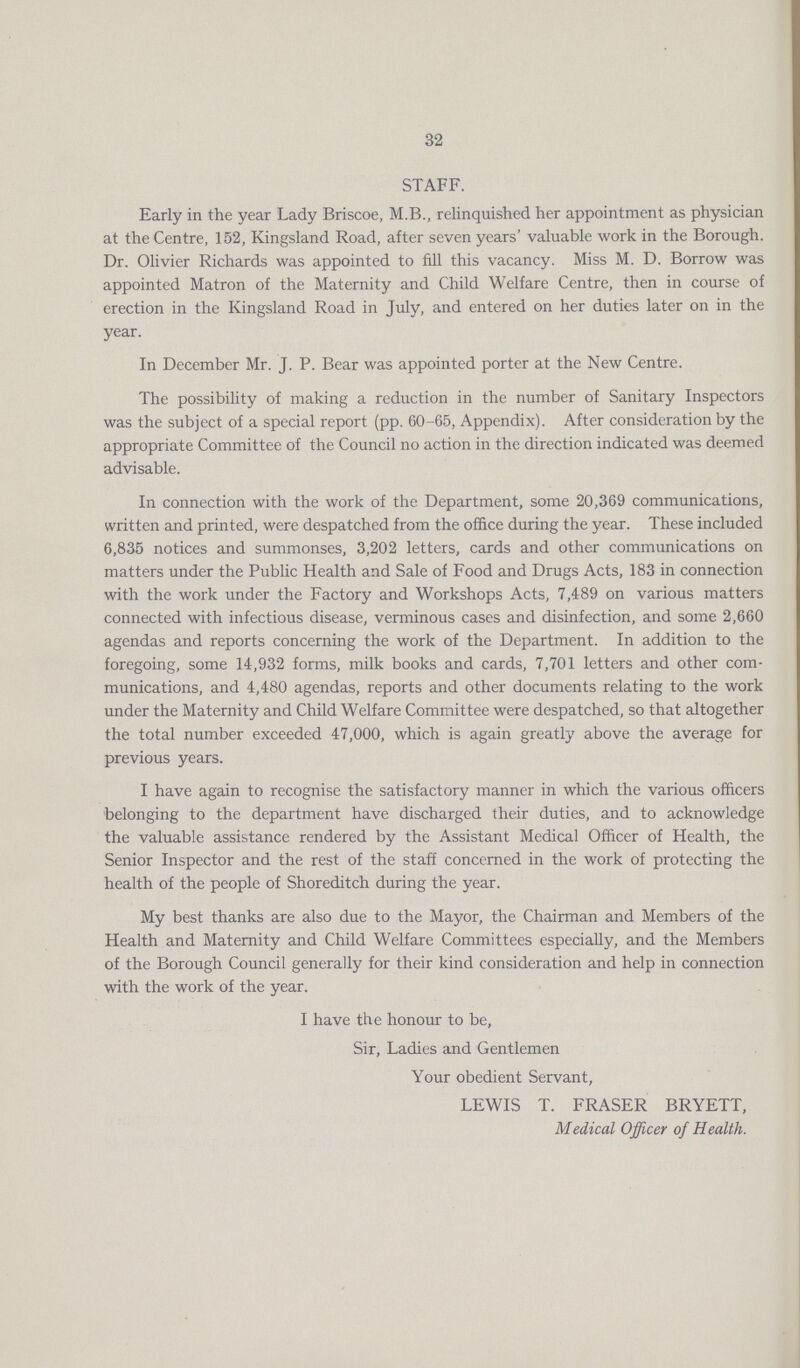 32 STAFF. Early in the year Lady Briscoe, M.B., relinquished her appointment as physician at the Centre, 152, Kingsland Road, after seven years' valuable work in the Borough. Dr. Olivier Richards was appointed to fill this vacancy. Miss M. D. Borrow was appointed Matron of the Maternity and Child Welfare Centre, then in course of erection in the Kingsland Road in July, and entered on her duties later on in the year. In December Mr. J. P. Bear was appointed porter at the New Centre. The possibility of making a reduction in the number of Sanitary Inspectors was the subject of a special report (pp. 60-65, Appendix). After consideration by the appropriate Committee of the Council no action in the direction indicated was deemed advisable. In connection with the work of the Department, some 20,369 communications, written and printed, were despatched from the office during the year. These included 6,835 notices and summonses, 3,202 letters, cards and other communications on matters under the Public Health and Sale of Food and Drugs Acts, 183 in connection with the work under the Factory and Workshops Acts, 7,489 on various matters connected with infectious disease, verminous cases and disinfection, and some 2,660 agendas and reports concerning the work of the Department. In addition to the foregoing, some 14,932 forms, milk books and cards, 7,701 letters and other com munications, and 4,480 agendas, reports and other documents relating to the work under the Maternity and Child Welfare Committee were despatched, so that altogether the total number exceeded 47,000, which is again greatly above the average for previous years. I have again to recognise the satisfactory manner in which the various officers belonging to the department have discharged their duties, and to acknowledge the valuable assistance rendered by the Assistant Medical Officer of Health, the Senior Inspector and the rest of the staff concerned in the work of protecting the health of the people of Shoreditch during the year. My best thanks are also due to the Mayor, the Chairman and Members of the Health and Maternity and Child Welfare Committees especially, and the Members of the Borough Council generally for their kind consideration and help in connection with the work of the year. I have the honour to be, Sir, Ladies and Gentlemen Your obedient Servant, LEWIS T. FRASER BRYETT, Medical Officer of Health.