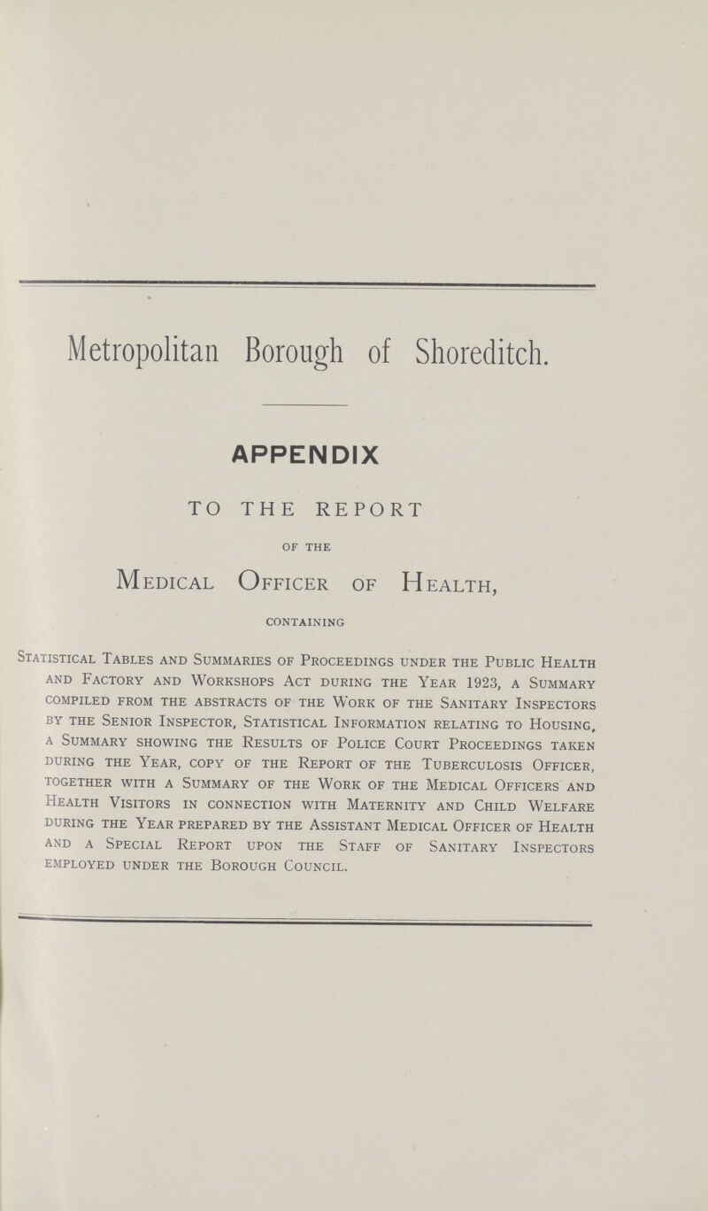 Metropolitan Borough of Shoreditch. APPENDIX TO THE REPORT of the Medical Officer of Health, containing Statistical Tables and Summaries of Proceedings under the Public Health and Factory and Workshops Act during the Year 1923, a Summary compiled from the abstracts of the Work of the Sanitary Inspectors by the Senior Inspector, Statistical Information relating to Housing, a Summary showing the Results of Police Court Proceedings taken during the Year, copy of the Report of the Tuberculosis Officer, together with a Summary of the Work of the Medical Officers and Health Visitors in connection with Maternity and Child Welfare during the Year prepared by the Assistant Medical Officer of Health and a Special Report upon the Staff of Sanitary Inspectors employed under the Borough Council.