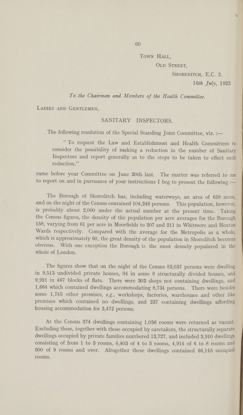 60 Town Hall, Old Street, Shoreditch, E.C. 2. 16th July, 1923 To the Chairman and Members of the Health Committee. Ladies and Gentlemen, SANITARY INSPECTORS. The following resolution of the Special Standing Joint Committee, viz.:— To request the Law and Establishment and Health Committees to consider the possibility of making a reduction in the number of Sanitary Inspectors and report generally as to the steps to be taken to effect such reduction, came before your Committee on June 20th last. The matter was referred to me to report on and in pursuance of your instructions I beg to present the following:— The Borough of Shoreditch has, including waterways, an area of 658 acres, and on the night of the Census contained 104,248 persons. This population, however, is probably about 2,000 under the actual number at the present time. Taking the Census figures, the density of the population per acre averages for the Borough 158, varying from 61 per acre in Moorfields to 207 and 211 in Whitmore and Hoxton Wards respectively. Compared with the average for the Metropolis as a whole, which is approximately 60, the great density of the population in Shoreditch becomes obvious. With one exception the Borough is the most densely populated in the whole of London. The figures show that on the night of the Census 82,037 persons were dwelling in 9,513 undivided private houses, 84 in some 8 structurally divided houses, and 9,921 in 467 blocks of flats. There were 303 shops not containing dwellings, and 1,664 which contained dwellings accommodating 8,734 persons. There were besides some 1,745 other premises, e.g., workshops, factories, warehouses and other like premises which contained no dwellings, and 237 containing dwellings affording housing accommodation for 3,472 persons. At the Census 274 dwellings containing 1,036 rooms were returned as vacant. Excluding these, together with those occupied by caretakers, the structurally separate dwellings occupied by private families numbered 13,727, and included 3,910 dwellings consisting of from 1 to 3 rooms, 4,403 of 4 to 5 rooms, 4,914 of 6 to 8 rooms and 500 of 9 rooms and over. Altogether these dwellings contained 66,145 occupied rooms.