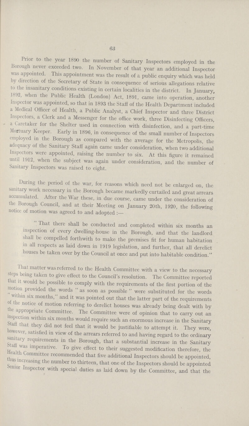 63 Prior to the year 1890 the number of Sanitary Inspectors employed in the Borough never exceeded two. In November of that year an additional Inspector was appointed. This appointment was the result of a public enquiry which was held by direction of the Secretary of State in consequence of serious allegations relative to the insanitary conditions existing in certain localities in the district. In January, 1892, when the Public Health (London) Act, 1891, came into operation, another Inspector was appointed, so that in 1893 the Staff of the Health Department included a Medical Officer of Health, a Public Analyst, a Chief Inspector and three District Inspectors, a Clerk and a Messenger for the office work, three Disinfecting Officers, a Caretaker for the Shelter used in connection with disinfection, and a part-time Mortuary Keeper. Early in 1896, in consequence of the small number of Inspectors employed in the Borough as compared with the average for the Metropolis, the adequacy of the Sanitary Staff again came under consideration, when two additional Inspectors were appointed, raising the number to six. At this figure it remained until 1912, when the subject was again under consideration, and the number of Sanitary Inspectors was raised to eight. During the period of the war, for reasons which need not be enlarged on, the sanitary work necessary in the Borough became markedly curtailed and great arrears accumulated. After the War these, in due course, came under the consideration of the Borough Council, and at their Meeting on January 20th, 1920, the following notice of motion was agreed to and adopted:— That there shall be conducted and completed within six months an inspection of every dwelling-house in the Borough, and that the landlord shall be compelled forthwith to make the premises fit for human habitation in all respects as laid down in 1919 legislation, and further, that all derelict houses be taken over by the Council at once and put into habitable condition. That matter was referred to the Health Committee with a view to the necessary steps being taken to give effect to the Council's resolution. The Committee reported that it would be possible to comply with the requirements of the first portion of the motion provided the words as soon as possible were substituted for the words within six months, and it was pointed out that the latter part of the requirements of the notice of motion referring to derelict houses was already being dealt with by the appropriate Committee. The Committee were of opinion that to carry out an inspection within six months would require such an enormous increase in the Sanitary Staff that they did not feel that it would be justifiable to attempt it. They were, however, satisfied in view of the arrears referred to and having regard to the ordinary sanitary requirements in the Borough, that a substantial increase in the Sanitary Staff was imperative. To give effect to their suggested modification therefore, the Health Committee recommended that five additional Inspectors should be appointed, thus increasing the number to thirteen, that one of the Inspectors should be appointed Senior Inspector with special duties as laid down by the Committee, and that the