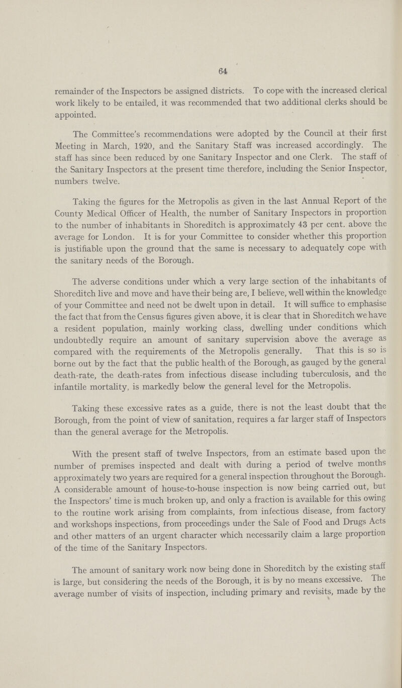 64 remainder of the Inspectors be assigned districts. To cope with the increased clerical work likely to be entailed, it was recommended that two additional clerks should be appointed. The Committee's recommendations were adopted by the Council at their first Meeting in March, 1920, and the Sanitary Staff was increased accordingly. The staff has since been reduced by one Sanitary Inspector and one Clerk. The staff of the Sanitary Inspectors at the present time therefore, including the Senior Inspector, numbers twelve. Taking the figures for the Metropolis as given in the last Annual Report of the County Medical Officer of Health, the number of Sanitary Inspectors in proportion to the number of inhabitants in Shoreditch is approximately 43 per cent, above the average for London. It is for your Committee to consider whether this proportion is justifiable upon the ground that the same is necessary to adequately cope with the sanitary needs of the Borough. The adverse conditions under which a very large section of the inhabitants of Shoreditch live and move and have their being are, I believe, well within the knowledge of your Committee and need not be dwelt upon in detail. It will suffice to emphasise the fact that from the Census figures given above, it is clear that in Shoreditch we have a resident population, mainly working class, dwelling under conditions which undoubtedly require an amount of sanitary supervision above the average as compared with the requirements of the Metropolis generally. That this is so is borne out by the fact that the public health of the Borough, as gauged by the general death-rate, the death-rates from infectious disease including tuberculosis, and the infantile mortality, is markedly below the general level for the Metropolis. Taking these excessive rates as a guide, there is not the least doubt that the Borough, from the point of view of sanitation, requires a far larger staff of Inspectors than the general average for the Metropolis. With the present staff of twelve Inspectors, from an estimate based upon the number of premises inspected and dealt with during a period of twelve months approximately two years are required for a general inspection throughout the Borough. A considerable amount of house-to-house inspection is now being carried out, but the Inspectors' time is much broken up, and only a fraction is available for this owing to the routine work arising from complaints, from infectious disease, from factory and workshops inspections, from proceedings under the Sale of Food and Drugs Acts and other matters of an urgent character which necessarily claim a large proportion of the time of the Sanitary Inspectors. The amount of sanitary work now being done in Shoreditch by the existing staff is large, but considering the needs of the Borough, it is by no means excessive. The average number of visits of inspection, including primary and revisits, made by the