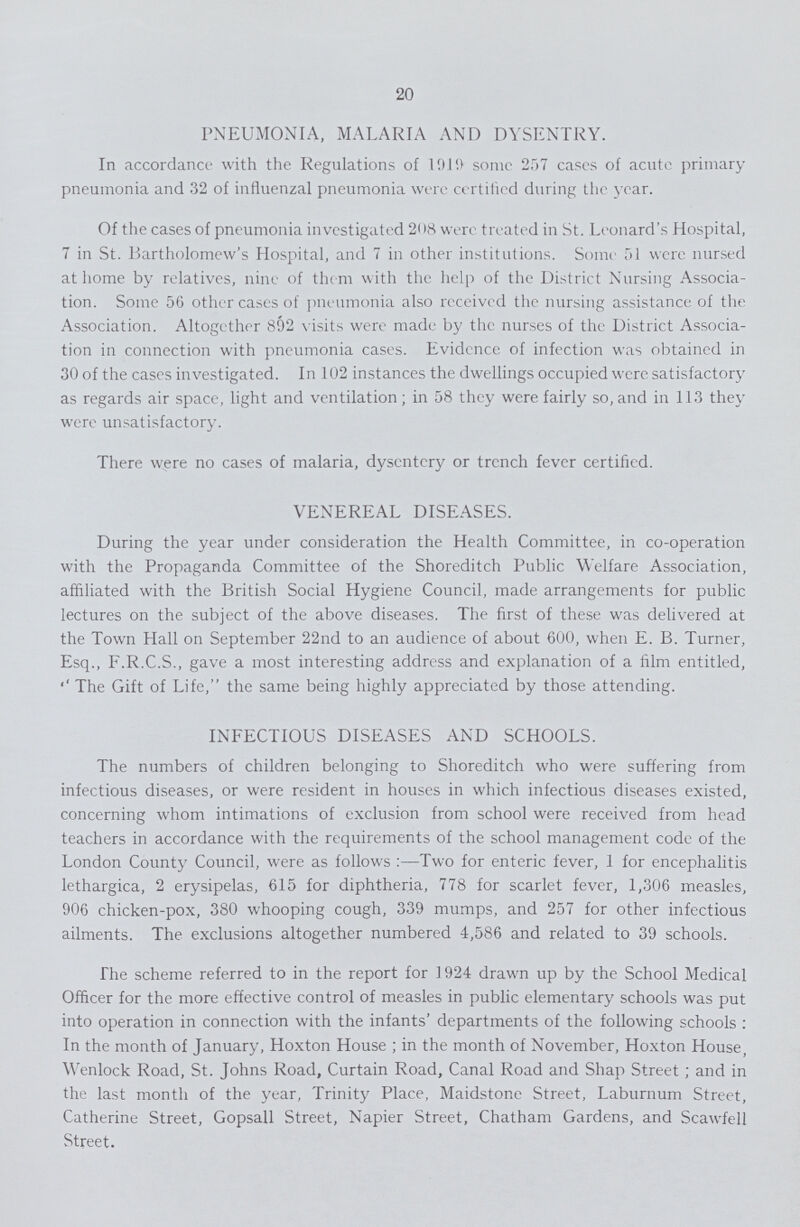 20 PNEUMONIA, MALARIA AND DYSENTRY. In accordance with the Regulations of 1919 some 257 cases of acute primary pneumonia and 32 of influenzal pneumonia were certified during the year. Of the cases of pneumonia investigated 208 were treated in St. Leonard's Hospital, 7 in St. Bartholomew's Hospital, and 7 in other institutions. Some 51 were nursed at home by relatives, nine of them with the help of the District Nursing Associa tion. Some 56 other cases of pneumonia also received the nursing assistance of the Association. Altogether 892 visits were made by the nurses of the District Associa tion in connection with pneumonia cases. Evidence of infection was obtained in 30 of the cases investigated. In 102 instances the dwellings occupied were, satisfactory as regards air space, light and ventilation; in 58 they were fairly so,and in 113 they were unsatisfactory. There were no cases of malaria, dysentery or trench fever certified. VENEREAL DISEASES. During the year under consideration the Health Committee, in co-operation with the Propaganda Committee of the Shoreditch Public Welfare Association, affiliated with the British Social Hygiene Council, made arrangements for public lectures on the subject of the above diseases. The first of these was delivered at the Town Hall on September 22nd to an audience of about 600, when E. B. Turner, Esq., F.R.C.S., gave a most interesting address and explanation of a film entitled, The Gift of Life, the same being highly appreciated by those attending. INFECTIOUS DISEASES AND SCHOOLS. The numbers of children belonging to Shoreditch who were suffering from infectious diseases, or were resident in houses in which infectious diseases existed, concerning whom intimations of exclusion from school were received from head teachers in accordance with the requirements of the school management code of the London County Council, were as follows:—Two for enteric fever, 1 for encephalitis lethargica, 2 erysipelas, 615 for diphtheria, 778 for scarlet fever, 1,306 measles, 906 chicken-pox, 380 whooping cough, 339 mumps, and 257 for other infectious ailments. The exclusions altogether numbered 4,586 and related to 39 schools. The scheme referred to in the report for 1924 drawn up by the School Medical Officer for the more effective control of measles in public elementary schools was put into operation in connection with the infants' departments of the following schools : In the month of January, Hoxton House ; in the month of November, Hoxton House, Wenlock Road, St. Johns Road, Curtain Road, Canal Road and Shap Street; and in the last month of the year, Trinity Place, Maidstone Street, Laburnum Street, Catherine Street, Gopsall Street, Napier Street, Chatham Gardens, and Scawfell Street.