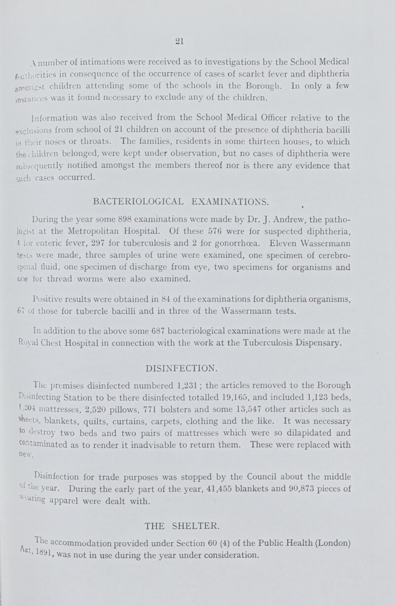 21 A number of intimations were received as to investigations by the School Medical Authorities in consequence of the occurrence of cases of scarlet fever and diphtheria amongst children attending some of the schools in the Borough. In only a few instances was it found necessary to exclude any of the children. Information was also received from the School Medical Officer relative to the exclusions from school of 21 children on account of the presence of diphtheria bacilli in their noses or throats. The families, residents in some thirteen houses, to which the children belonged, were kept under observation, but no cases of diphtheria were subsequently notified amongst the members thereof nor is there any evidence that such cases occurred. BACTERIOLOGICAL EXAMINATIONS. During the year some 898 examinations were made by Dr. J. Andrew, the patho logist at the Metropolitan Hospital. Of these 576 were for suspected diphtheria, 4 for enteric fever, 297 for tuberculosis and 2 for gonorrhoea. Eleven Wassermann tests were made, three samples of urine were examined, one specimen of cerebro spinal fluid, one specimen of discharge from eye, two specimens for organisms and one for thread worms were also examined. Positive results were obtained in 84 of the examinations for diphtheria organisms, 67 of those for tubercle bacilli and in three of the Wassermann tests. In addition to the above some 687 bacteriological examinations were made at the Royal Chest Hospital in connection with the work at the Tuberculosis Dispensary. DISINFECTION. The premises disinfected numbered 1,231; the articles removed to the Borough reinfecting Station to be there disinfected totalled 19,165, and included 1,123 beds, 1.201 mattresses, 2,520 pillows, 771 bolsters and some 13,547 other articles such as sheets, blankets, quilts, curtains, carpets, clothing and the like. It was necessary to destroy two beds and two pairs of mattresses which were so dilapidated and contaminated as to render it inadvisable to return them. These were replaced with new. disinfection for trade purposes was stopped by the Council about the middle tue year. During the early part of the year, 41,455 blankets and 90,873 pieces of we aring apparel were dealt with. THE SHELTER. The he accommodation provided under Section 60 (4) of the Public Health (London) Act. 1891, was not in use during the year under consideration.