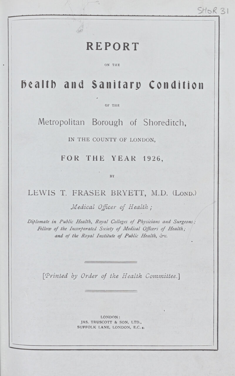 SHOR 31 REPORT on the health and Sanitary Condition of the Metropolitan Borough of Shoreditch, IN THE COUNTY OF LONDON, FOR THE YEAR 1926, BY LEWIS T. FRASER BRYETT, M.D. (LOND.) Medical Officer of Health ; Diplomate in Public Health, Royal Colleges of Physicians and Surgeons; Fellow of the Incorporated Society of Medical Officers of Health ; and of the Royal Institute of Public Health, &c. [Printed by Order of the Health Committee.] LONDON: JAS. TRUSCOTT & SON, LTD., SUFFOLK LANE, LONDON, E.C. 4.