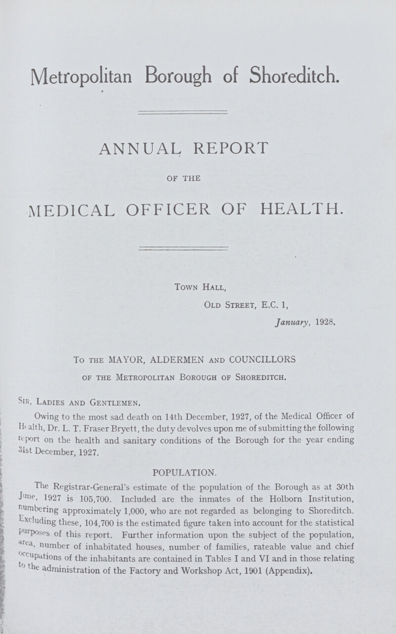 Metropolitan Borough of Shoreditch. ANNUAL REPORT OF THE MEDICAL OFFICER OF HEALTH. Town Hall, Old Street, E.C. 1, January, 1928. To the MAYOR, ALDERMEN and COUNCILLORS of the Metropolitan Borough of Shoreditch. Sir, Ladies and Gentlemen, Owing to the most sad death on 14th December, 1927, of the Medical Officer of Health, Dr. L. T. Fraser Bryett, the duty devolves upon me of submitting the following report on the health and sanitary conditions of the Borough for the year ending 31st December, 1927. POPULATION. The Registrar-General's estimate of the population of the Borough as at 30th June, 1927 is 105,700. Included are the inmates of the Holborn Institution, numbering approximately 1,000, who are not regarded as belonging to Shoreditch. Excluding these, 104,700 is the estimated figure taken into account for the statistical purposes of this report. Further information upon the subject of the population, area, number of inhabited houses, number of families, rateable value and chief occupations of the inhabitants are contained in Tables I and VI and in those relating to the administration of the Factory and Workshop Act, 1901 (Appendix).