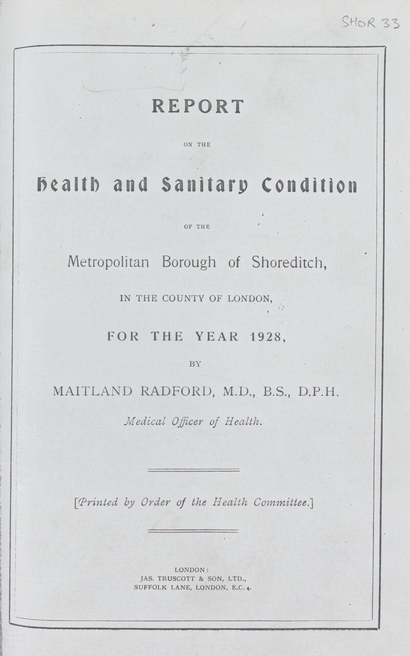 SHOR 33 REPORT on the Health and Sanitary Condition OF THE Metropolitan Borough of Shoreditch, IN THE COUNTY OF LONDON, FOR THE YEAR 1928, BY MAITLAND RADFORD, M.D., B.S., D.P.H. Medical Officer of Health. [Printed by Order of the Health Committee] LONDON: jas. truscott & son, ltd., SUFFOLK LANE, LONDON, E.C. 4.