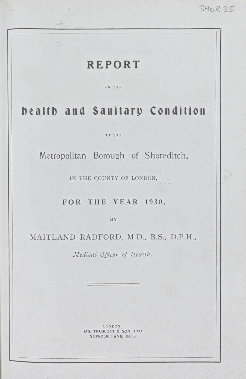 SHOR 35 REPORT on the Health and Sanitary Condition OF THE Metropolitan Borough of Shoreditch, IN THE COUNTY OF LONDON, FOR THE YEAR 1930, BY MAITLAND RADFORD, M.D., B.S., D.P.H., Medical Officer of Health. london: jas. truscott & son, ltd. suffolk lane, e.c. 4.