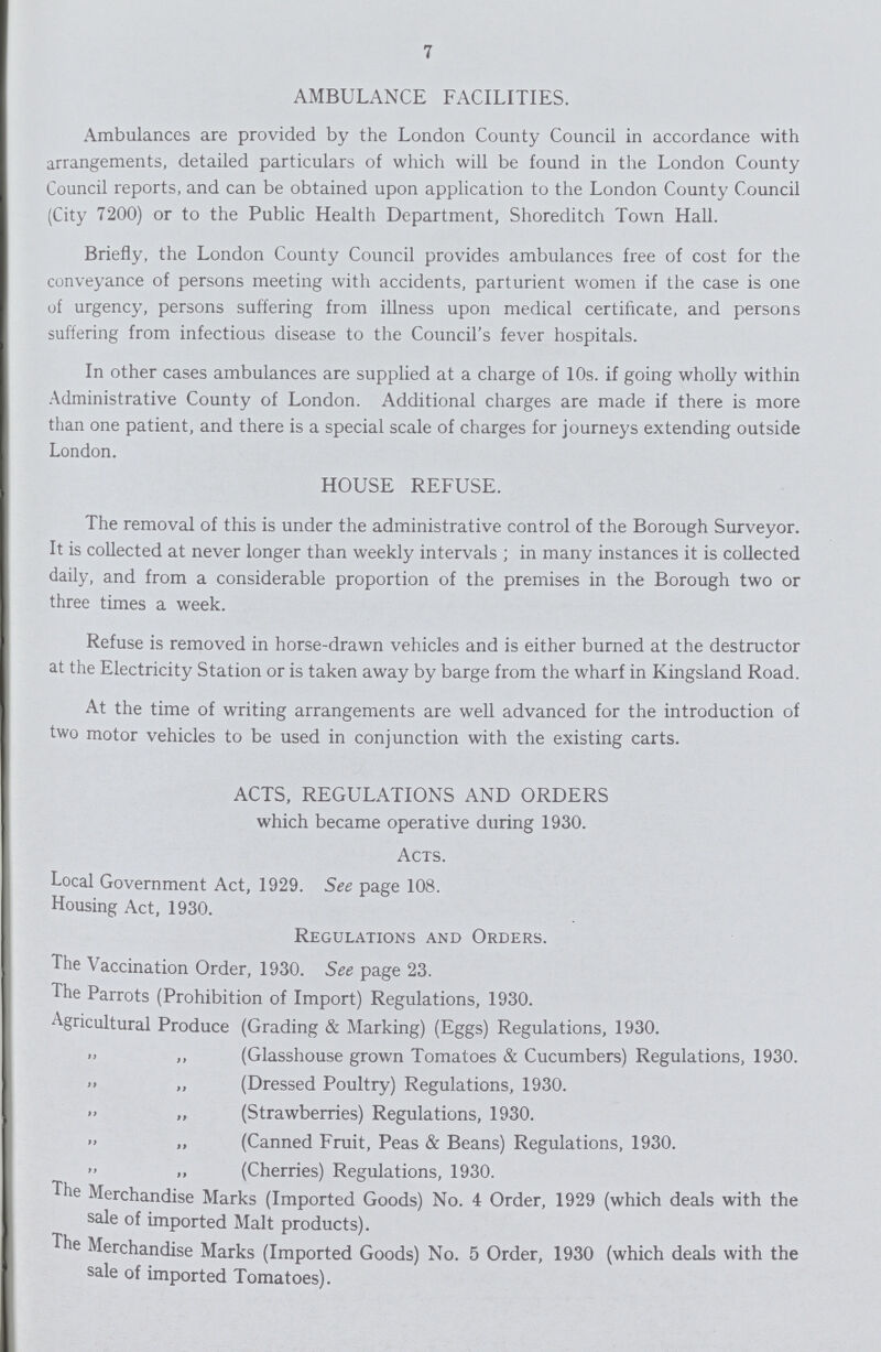 7 AMBULANCE FACILITIES. Ambulances are provided by the London County Council in accordance with arrangements, detailed particulars of which will be found in the London County Council reports, and can be obtained upon application to the London County Council (City 7200) or to the Public Health Department, Shoreditch Town Hall. Briefly, the London County Council provides ambulances free of cost for the conveyance of persons meeting with accidents, parturient women if the case is one of urgency, persons suffering from illness upon medical certificate, and persons suffering from infectious disease to the Council's fever hospitals. In other cases ambulances are supplied at a charge of 10s. if going wholly within Administrative County of London. Additional charges are made if there is more than one patient, and there is a special scale of charges for journeys extending outside London. HOUSE REFUSE. The removal of this is under the administrative control of the Borough Surveyor. It is collected at never longer than weekly intervals; in many instances it is collected daily, and from a considerable proportion of the premises in the Borough two or three times a week. Refuse is removed in horse-drawn vehicles and is either burned at the destructor at the Electricity Station or is taken away by barge from the wharf in Kingsland Road. At the time of writing arrangements are well advanced for the introduction of two motor vehicles to be used in conjunction with the existing carts. ACTS, REGULATIONS AND ORDERS which became operative during 1930. Acts. Local Government Act, 1929. See page 108. Housing Act, 1930. Regulations and Orders. The Vaccination Order, 1930. See page 23. The Parrots (Prohibition of Import) Regulations, 1930. Agricultural Produce (Grading & Marking) (Eggs) Regulations, 1930. ,, „ (Glasshouse grown Tomatoes & Cucumbers) Regulations, 1930. ,, „ (Dressed Poultry) Regulations, 1930. ,, „ (Strawberries) Regulations, 1930. ,, „ (Canned Fruit, Peas & Beans) Regulations, 1930. ,, „ (Cherries) Regulations, 1930. The Merchandise Marks (Imported Goods) No. 4 Order, 1929 (which deals with the sale of imported Malt products). The Merchandise Marks (Imported Goods) No. 5 Order, 1930 (which deals with the sale of imported Tomatoes).