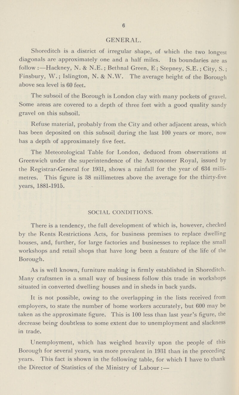 6 GENERAL. Shoreditch is a district of irregular shape, of which the two longest diagonals are approximately one and a half miles. Its boundaries are as follow :—Hackney, N. & N.E.; Bethnal Green, E ; Stepney, S.E.; City, S.; Finsbury, W.; Islington, N. & N.W. The average height of the Borough above sea level is 60 feet. The subsoil of the Borough is London clay with many pockets of gravel. Some areas are covered to a depth of three feet with a good quality sandy gravel on this subsoil. Refuse material, probably from the City and other adjacent areas, which has been deposited on this subsoil during the last 100 years or more, now has a depth of approximately five feet. The Meteorological Table for London, deduced from observations at Greenwich under the superintendence of the Astronomer Royal, issued by the Registrar-General for 1931, shows a rainfall for the year of 634 milli metres. This figure is 38 millimetres above the average for the thirty-five years, 1881-1915. SOCIAL CONDITIONS. There is a tendency, the full development of which is, however, checked by the Rents Restrictions Acts, for business premises to replace dwelling houses, and, further, for large factories and businesses to replace the small workshops and retail shops that have long been a feature of the life of the Borough. As is well known, furniture making is firmly established in Shoreditch. Many craftsmen in a small way of business follow this trade in workshops situated in converted dwelling houses and in sheds in back yards. It is not possible, owing to the overlapping in the lists received from employers, to state the number of home workers accurately, but 600 may be taken as the approximate figure. This is 100 less than last year's figure, the decrease being doubtless to some extent due to unemployment and slackness in trade. Unemployment, which has weighed heavily upon the people of this Borough for several years, was more prevalent in 1931 than in the preceding years. This fact is shown in the following table, for which I have to thank the Director of Statistics of the Ministry of Labour : —