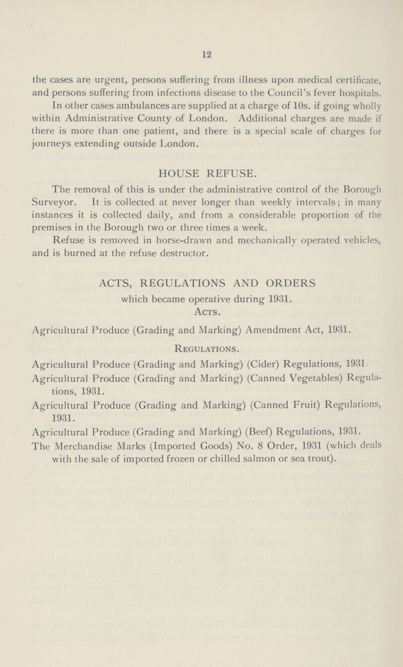 12 the cases are urgent, persons suffering from illness upon medical certificate, and persons suffering from infections disease to the Council's fever hospitals. In other cases ambulances are supplied at a charge of 10s. if going wholly within Administrative County of London. Additional charges are made if there is more than one patient, and there is a special scale of charges for journeys extending outside London. HOUSE REFUSE. The removal of this is under the administrative control of the Borough Surveyor. It is collected at never longer than weekly intervals; in many instances it is collected daily, and from a considerable proportion of the premises in the Borough two or three times a week. Refuse is removed in horse-drawn and mechanically operated vehicles, and is burned at the refuse destructor. ACTS, REGULATIONS AND ORDERS which became operative during 1931. Acts. Agricultural Produce (Grading and Marking) Amendment Act, 1931. Regulations. Agricultural Produce (Grading and Marking) (Cider) Regulations, 1931. Agricultural Produce (Grading and Marking) (Canned Vegetables) Regula tions, 1931. Agricultural Produce (Grading and Marking) (Canned Fruit) Regulations, 1931. Agricultural Produce (Grading and Marking) (Beef) Regulations, 1931. The Merchandise Marks (Imported Goods) No. 8 Order, 1931 (which deals with the sale of imported frozen or chilled salmon or sea trout).