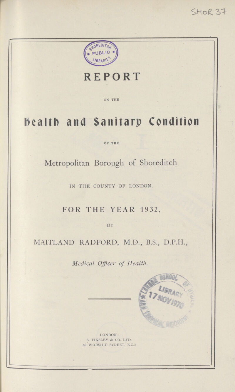 SHOR 37 REPORT on the Health and Sanitary Condition of the Metropolitan Borough of Shoreditch IN THE COUNTY OF LONDON, FOR THE YEAR 1932, BY MAITLAND RADFORD, M.D., B.S., D.P.H., Medical Officer of Health. LONDON: s. tinsley & co. ltd. 60 worship street. e.c.2