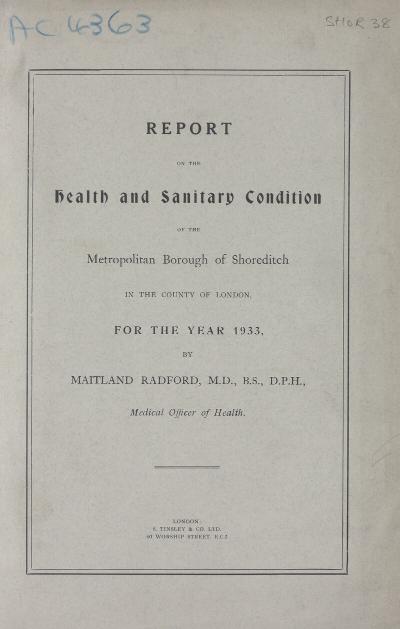 AC 4363 SHOR 38 REPORT on the Health and Sanitary Condition of the Metropolitan Borough of Shoreditch IN THE COUNTY OF LONDON, FOR THE YEAR 1933, BY MAITLAND RADFORD, M.D., B.S., D.P.H., Medical Officer of Health. London: S. Tinsley & Co. Ltd. 60 worship street. e.c.2
