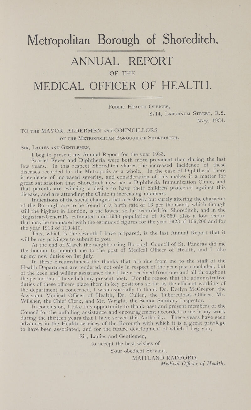 Metropolitan Borough of Shoreditch. ANNUAL REPORT OF THE MEDICAL OFFICER OF HEALTH. Public Health Offices, 8/14, Laburnum Street, E.2. May, 1934. TO the MAYOR, ALDERMEN and COUNCILLORS of the Metropolitan Borough of Shoreditch. Sir, Ladies and Gentlemen, I beg to present my Annual Report for the year 1933. Scarlet Fever and Diphtheria were both more prevalent than during the last few years. In this respect Shoreditch shares the increased incidence of these diseases recorded for the Metropolis as a whole. In the case of Diphtheria there is evidence of increased severity, and consideration of this makes it a matter for great satisfaction that Shoreditch now has a Diphtheria Immunization Clinic, and that parents are evincing a desire to have their children protected against this disease, and are attending the Clinic in increasing numbers. Indications of the social changes that are slowly but surely altering the character of the Borough are to be found in a birth rate of 16 per thousand, which though still the highest in London, is the lowest so far recorded for Shoreditch, and in the Registrar-General's estimated mid-1933 population of 93,550, also a low record that may be compared with the estimated figures for the year 192-3 of 106,200 and for the year 1913 of 110,410. This, which is the seventh 1 have prepared, is the last Annual Report that it will be my privilege to submit to you. , At the end of March the neighbouring Borough Council of St. Pancras did me the honour to appoint me to the post of Medical Officer of Health, and 1 take up my new duties on 1st July. In these circumstances the thanks that are due from me to the staff of the Health Department are tendered, not only in respect of the year just concluded, but of the keen and willing assistance that I have received from one and all throughout the period that I have held my present post. For the reason that the administrative duties of these officers place them in key positions so far as the efficient working of the department is concerned, I wish especially to thank Dr. Evelyn McGregor, the Assistant Medical Officer of Health, Dr. Cullen, the Tuberculosis Officer, Mr. Wilsher, the Chief Clerk, and Mr. Wright, the Senior Sanitary Inspector. In conclusion, I take this opportunity to thank past and present members of the Council for the unfailing assistance and encouragement accorded to me in my work during the thirteen years that I have served this Authority. These years have seen advances in the Health services of the Borough with which it is a great privilege to have been associated, and for the future development of which 1 beg you, Sir, Ladies and Gentlemen, to accept the best wishes of Your obedient Servant, MA1TLAND RADFORD, Medical Officer of Health.
