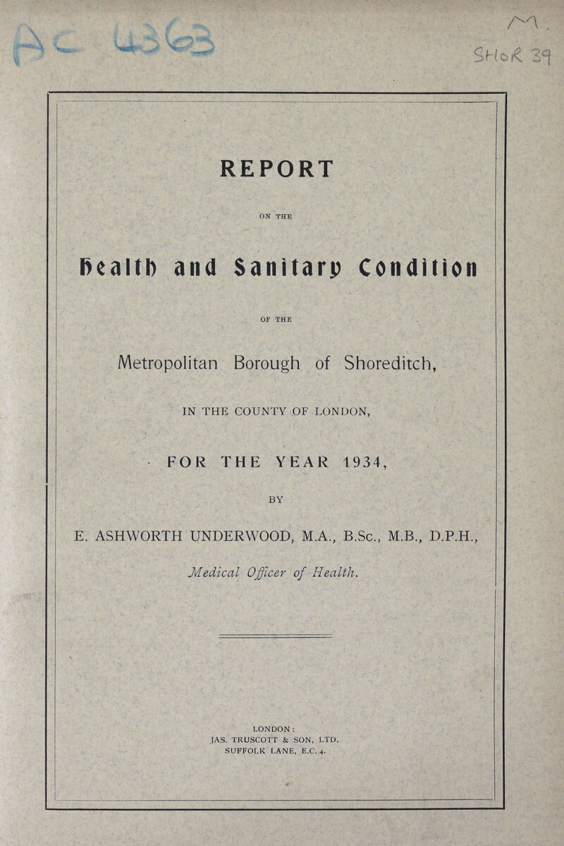 AC 4363 M SHOR 39 REPORT on the Health and Sanitary Condition of the Metropolitan Borough of Shoreditch, IN THE COUNTY OF LONDON, FOR THE YEAR 1934, BY E. ASHWORTH UNDERWOOD, M.A., B.Sc., M.B., D.P.H., Medical Officer of Health. london: j as. truscott & son, ltd. suffolk lane, e.c. 4.