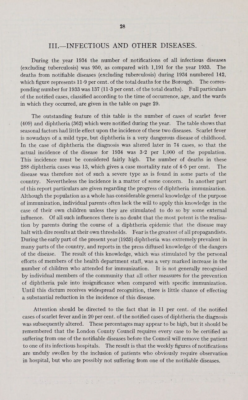 28 III.—INFECTIOUS AND OTHER DISEASES. During the year 1934 the number of notifications of all infectious diseases (excluding tuberculosis) was 950, as compared with 1,191 for the year 1933. The deaths from notifiable diseases (excluding tuberculosis) during 1934 numbered 142, which figure represents 11-9 per cent. of the total deaths for the Borough. The corres ponding number for 1933 was 137 (11.3 per cent. of the total deaths). Full particulars of the notified cases, classified according to the time of occurrence, age, and the wards in which they occurred, are given in the table on page 29. The outstanding feature of this table is the number of cases of scarlet fever (409) and diphtheria (362) which were notified during the year. The table shows that seasonal factors had little effect upon the incidence of these two diseases. Scarlet fever is nowadays of a mild type, but diphtheria is a very dangerous disease of childhood. In the case of diphtheria the diagnosis was altered later in 74 cases, so that the actual incidence of the disease for 1934 was 3.2 per 1,000 of the population. This incidence must be considered fairly high. The number of deaths in these 288 diphtheria cases was 13, which gives a case mortality rate of 4.5 per cent. The disease was therefore not of such a severe type as is found in some parts of the country. Nevertheless the incidence is a matter of some concern. In another part of this report particulars are given regarding the progress of diphtheria immunization. Although the population as a whole has considerable general knowledge of the purpose of immunization, individual parents often lack the will to apply this knowledge in the case of their own children unless they are stimulated to do so by some external influence. Of all such influences there is no doubt that the most potent is the realisa tion by parents during the course of a diphtheria epidemic that the disease may halt with dire results at their own thresholds. Fear is the greatest of all propagandists. During the early part of the present year (1935) diphtheria was extremely prevalent in many parts of the country, and reports in the press diffused knowledge of the dangers of the disease. The result of this knowledge, which was stimulated by the personal efforts of members of the health department staff, was a very marked increase in the number of children who attended for immunization. It is not generally recognised by individual members of the community that all other measures for the prevention of diphtheria pale into insignificance when compared with specific immunization. Until this dictum receives widespread recognition, there is little chance of effecting a substantia] reduction in the incidence of this disease. Attention should be directed to the fact that in 11 per cent. of the notified cases of scarlet fever and in 20 per cent. of the notified cases of diphtheria the diagnosis was subsequently altered. These percentages may appear to be high, but it should be remembered that the London County Council requires every case to be certified as suffering from one of the notifiable diseases before the Council will remove the patient to one of its infectious hospitals. The result is that the weekly figures of notifications are unduly swollen by the inclusion of patients who obviously require observation in hospital, but who are possibly not suffering from one of the notifiable diseases.