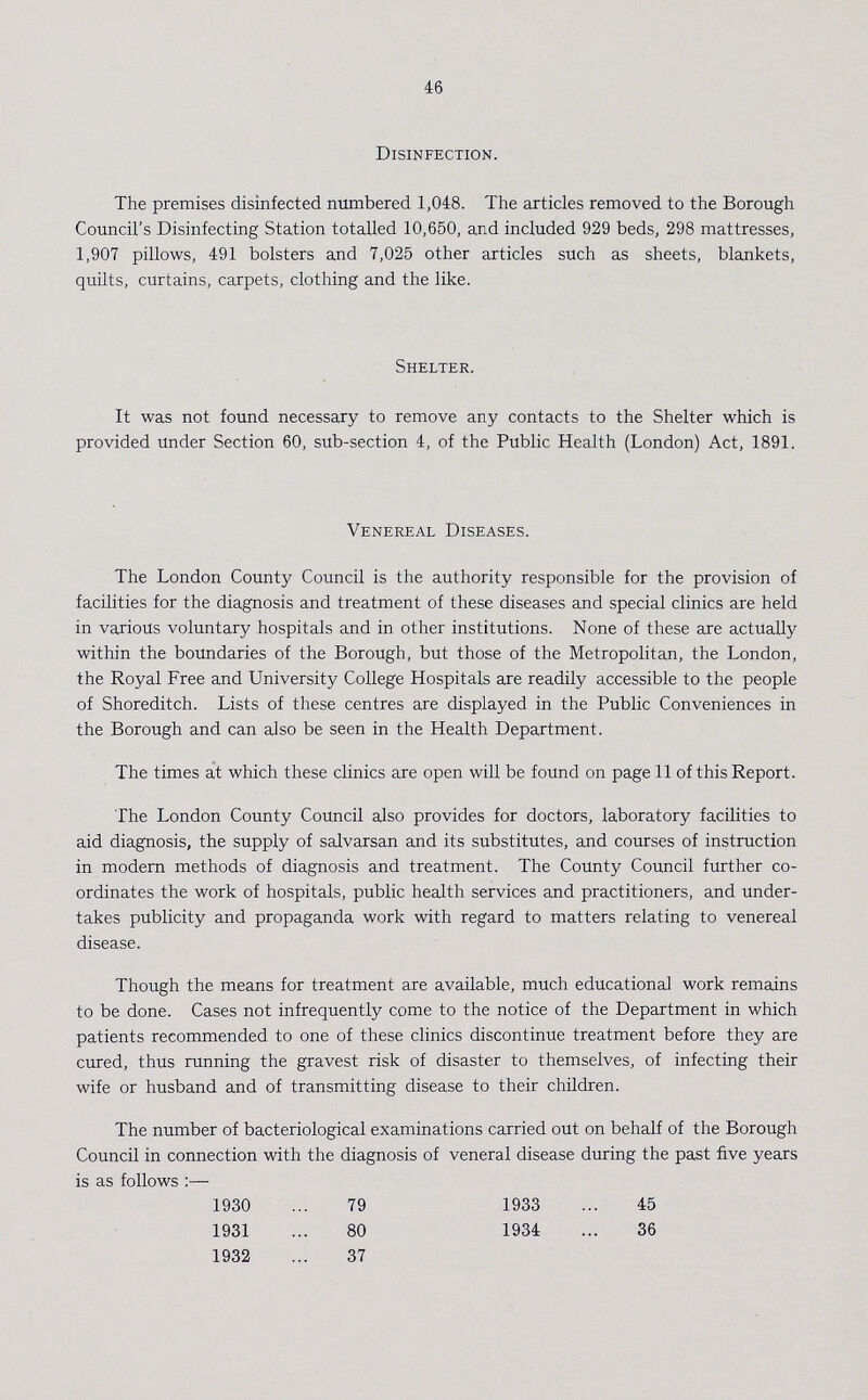 46 Disinfection. The premises disinfected numbered 1,048. The articles removed to the Borough Council's Disinfecting Station totalled 10,650, and included 929 beds, 298 mattresses, 1,907 pillows, 491 bolsters and 7,025 other articles such as sheets, blankets, quilts, curtains, carpets, clothing and the like. Shelter. It was not found necessary to remove any contacts to the Shelter which is provided under Section 60, sub-section 4, of the Public Health (London) Act, 1891. Venereal Diseases. The London County Council is the authority responsible for the provision of facilities for the diagnosis and treatment of these diseases and special clinics are held in various voluntary hospitals and in other institutions. None of these are actually within the boundaries of the Borough, but those of the Metropolitan, the London, the Royal Free and University College Hospitals are readily accessible to the people of Shoreditch. Lists of these centres are displayed in the Public Conveniences in the Borough and can also be seen in the Health Department. The times at which these clinics are open will be found on page 11 of this Report. The London County Council also provides for doctors, laboratory facilities to aid diagnosis, the supply of salvarsan and its substitutes, and courses of instruction in modern methods of diagnosis and treatment. The County Council further co ordinates the work of hospitals, public health services and practitioners, and under takes publicity and propaganda work with regard to matters relating to venereal disease. Though the means for treatment are available, much educational work remains to be done. Cases not infrequently come to the notice of the Department in which patients recommended to one of these clinics discontinue treatment before they are cured, thus running the gravest risk of disaster to themselves, of infecting their wife or husband and of transmitting disease to their children. The number of bacteriological examinations carried out on behalf of the Borough Council in connection with the diagnosis of veneral disease during the past five years is as follows:— 1930 79 1931 80 1932 37 1933 45 1934 36