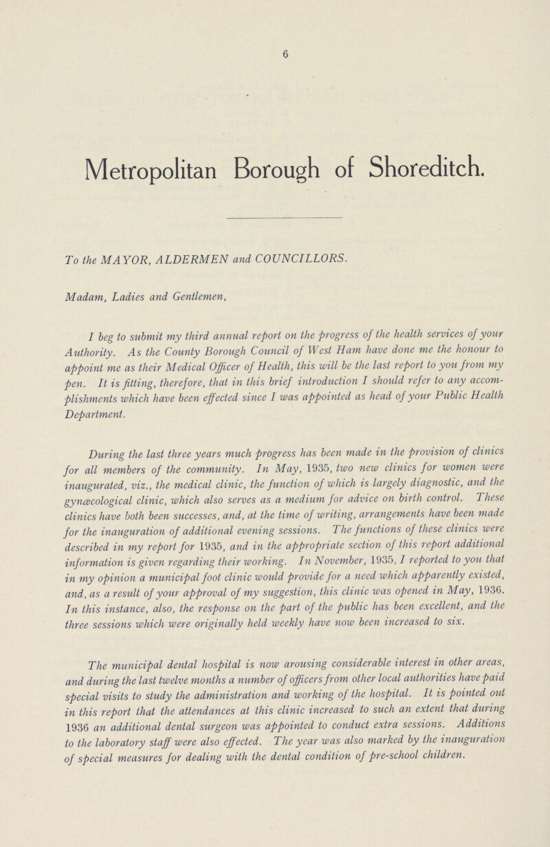 6 Metropolitan Borough of Shoreditch. To the MAYOR, ALDERMEN and COUNCILLORS. Madam, Ladies and Gentlemen, I beg to submit my third annual report on the progress of the health services of your Authority. As the County Borough Council of West Ham have done me the honour to appoint me as their Medical Officer of Health, this will be the last report to you from my pen. It is fitting, therefore, that in this brief introduction I should refer to any accom plishments which have been effected since I was appointed as head of your Public Health Department. During the last three years much progress has been made in the provision of clinics for all members of the community. In May, 1935, two new clinics for women were inaugurated, viz., the medical clinic, the function of which is largely diagnostic, and the gyncecological clinic, which also serves as a medium for advice on birth control. These clinics have both been successes, and, at the time of writing, arrangements have been made for the inauguration of additional evening sessions. The functions of these clinics were described in my report for 1935, and in the appropriate section of this report additional information is given regarding their working. In November, 1935,1 reported to you that in my opinion a municipal foot clinic would provide for a need which apparently existed, and, as a result of your approval of my suggestion, this clinic was opened in May, 1936. In this instance, also, the response on the part of the public has been excellent, and the three sessions which were originally held weekly have now been increased to six. The municipal dental hospital is now arousing considerable interest in other areas, and during the last twelve months a number of officers from other local authorities have paid special visits to study the administration and working of the hospital. It is pointed out in this report that the attendances at this clinic increased to such an extent that during 1936 an additional dental surgeon was appointed to conduct extra sessions. Additions to the laboratory staff were also effected. The year was also marked by the inauguration of special measures for dealing with the dental condition of pre-school children.