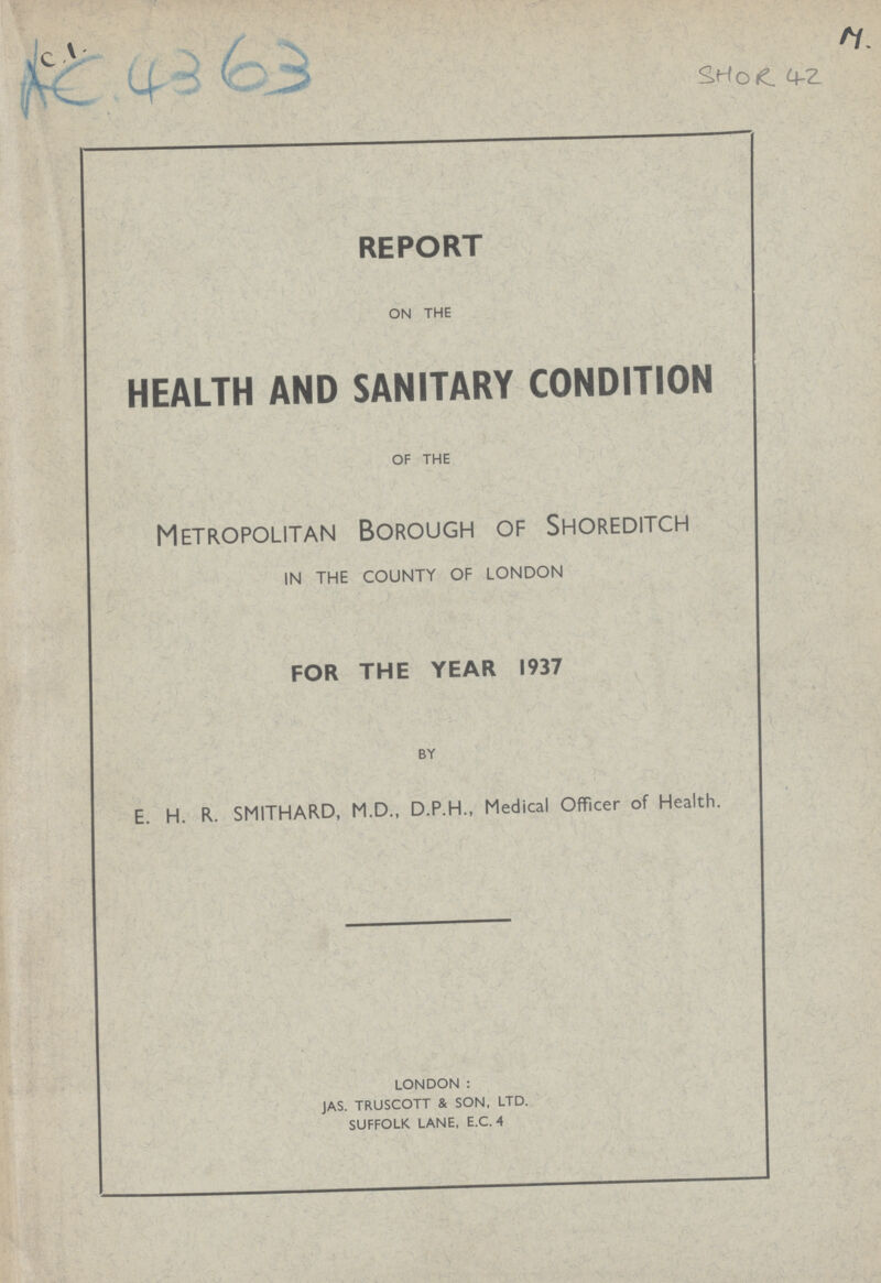 AC 4363 SHOR 42 REPORT ON THE HEALTH AND SANITARY CONDITION OF THE Metropolitan Borough of Shoreditch IN THE COUNTY OF LONDON FOR THE YEAR 1937 BY E. H. R. SMITHARD, M.D., D.P.H., Medical Officer of Health. LONDON : JAS. TRUSCOTT & SON, LTD. SUFFOLK LANE, E.C. 4