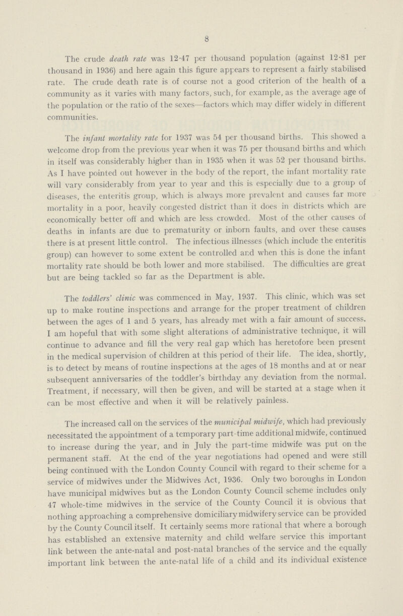 8 The crude death rate was 12.47 per thousand population (against 12.81 per thousand in 1936) and here again this figure appears to represent a fairly stabilised rate. The crude death rate is of course not a good criterion of the health of a community as it varies with many factors, such, for example, as the average age of the population or the ratio of the sexes—factors which may differ widely in different communities. The infant mortality rate for 1937 was 54 per thousand births. This showed a welcome drop from the previous year when it was 75 per thousand births and which in itself was considerably higher than in 1935 when it was 52 per thousand births. As I have pointed out however in the body of the report, the infant mortality rate will vary considerably from year to year and this is especially due to a group of diseases, the enteritis group, which is always more prevalent and causes far more mortality in a poor, heavily congested district than it does in districts which are economically better off and which are less crowded. Most of the other causes of deaths in infants are due to prematurity or inborn faults, and over these causes there is at present little control. The infectious illnesses (which include the enteritis group) can however to some extent be controlled and when this is done the infant mortality rate should be both lower and more stabilised. The difficulties are great but are being tackled so far as the Department is able. The toddlers' clinic was commenced in May, 1937. This clinic, which was set up to make routine inspections and arrange for the proper treatment of children between the ages of 1 and 5 years, has already met with a fair amount of success. I am hopeful that with some slight alterations of administrative technique, it will continue to advance and fill the very real gap which has heretofore been present in the medical supervision of children at this period of their life. The idea, shortly, is to detect by means of routine inspections at the ages of 18 months and at or near subsequent anniversaries of the toddler's birthday any deviation from the normal. Treatment, if necessary, will then be given, and will be started at a stage when it can be most effective and when it will be relatively painless. The increased call on the services of the municipal midwife, which had previously necessitated the appointment of a temporary part-time additional midwife, continued to increase during the year, and in July the part-time midwife was put on the permanent staff. At the end of the year negotiations had opened and were still being continued with the London County Council with regard to their scheme for a service of midwives under the Midwives Act, 1936. Only two boroughs in London have municipal midwives but as the London County Council scheme includes only 47 whole-time midwives in the service of the County Council it is obvious that nothing approaching a comprehensive domiciliary midwifery service can be provided by the County Council itself. It certainly seems more rational that where a borough has established an extensive maternity and child welfare service this important link between the ante-natal and post-natal branches of the service and the equally important link between the ante-natal life of a child and its individual existence