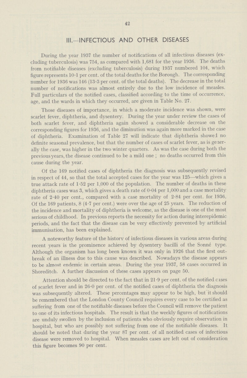 42 III.—INFECTIOUS AND OTHER DISEASES During the year 1937 the number of notifications of all infectious diseases (ex cluding tuberculosis) was 754, as compared with 1,681 for the year 1936. The deaths from notifiable diseases (excluding tuberculosis) during 1937 numbered 104, which figure represents 10.1 per cent. of the total deaths for the Borough. The corresponding number for 1936 was 146 (13.3 per cent. of the total deaths). The decrease in the total number of notifications was almost entirely due to the low incidence of measles. Full particulars of the notified cases, classified according to the time of occurrence, age, and the wards in which they occurred, are given in Table No. 27. Those diseases of importance, in which a moderate incidence was shown, were scarlet fever, diphtheria, and dysentery. During the year under review the cases of both scarlet fever, and diphtheria again showed a considerable decrease on the corresponding figures for 1936, and the diminution was again more marked in the case of diphtheria. Examination of Table 27 will indicate that diphtheria showed no definite seasonal prevalence, but that the number of cases of scarlet fever, as is gener ally the case, was higher in the two winter quarters. As was the case during both the previous years, the disease continued to be a mild one; no deaths occurred from this cause during the year. Of the 169 notified cases of diphtheria the diagnosis was subsequently revised in respect of 44, so that the total accepted cases for the year was 125—which gives a true attack rate of 1.52 per 1,000 of the population. The number of deaths in these diphtheria cases was 3, which gives a death rate of 0.04 per 1,000 and a case mortality rate of 2.40 per cent., compared with a case mortality of 2.84 per cent. for 1936. Of the 169 patients, 8 (4.7 per cent.) were over the age of 25 years. The reduction of the incidence and mortality of diphtheria is welcome, as the disease is one of the most serious of childhood. In previous reports the necessity for action during interepidemic periods, and the fact that the disease can be very effectively prevented by artificial immunisation, has been explained. A noteworthy feature of the history of infectious diseases in various areas during recent years is the prominence achieved by dysentery bacilli of the Sonne type. Although the organism has long been known it was only in 1926 that the first out break of an illness due to this cause was described. Nowadays the disease appears to be almost endemic in certain areas. During the year 1937, 58 cases occurred in Shoreditch. A further discussion of these cases appears on page 50. Attention should be directed to the fact that in 21.9 per cent. of the notified cases of scarlet fever and in 26.0 per cent. of the notified cases of diphtheria the diagnosis was subsequently altered. These percentages may appear to be high, but it should be remembered that the London County Council requires every case to be certified as suffering from one of the notifiable diseases before the Council will remove the patient to one of its infectious hospitals. The result is that the weekly figures of notifications are unduly swollen by the inclusion of patients who obviously require observation in hospital, but who are possibly not suffering from one of the notifiable diseases. It should be noted that during the year 87 per cent. of all notified cases of infectious disease were removed to hospital. When measles cases are left out of consideration this figure becomes 90 per cent.
