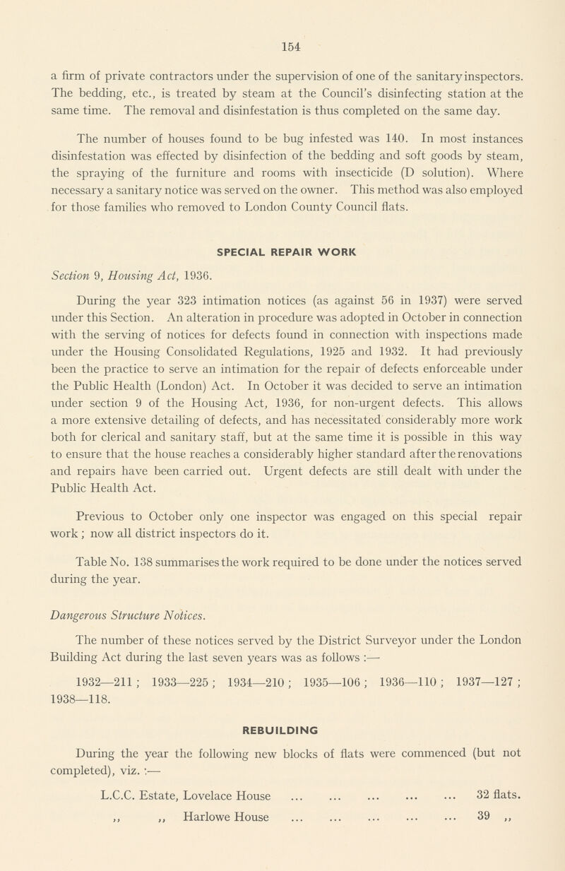 154 a firm of private contractors under the supervision of one of the sanitary inspectors. The bedding, etc., is treated by steam at the Council's disinfecting station at the same time. The removal and disinfestation is thus completed on the same day. The number of houses found to be bug infested was 140. In most instances disinfestation was effected by disinfection of the bedding and soft goods by steam, the spraying of the furniture and rooms with insecticide (D solution). Where necessary a sanitary notice was served on the owner. This method was also employed for those families who removed to London County Council flats. SPECIAL REPAIR WORK Section 9, Housing Act, 1936. During the year 323 intimation notices (as against 56 in 1937) were served under this Section. An alteration in procedure was adopted in October in connection with the serving of notices for defects found in connection with inspections made under the Housing Consolidated Regulations, 1925 and 1932. It had previously been the practice to serve an intimation for the repair of defects enforceable under the Public Health (London) Act. In October it was decided to serve an intimation under section 9 of the Housing Act, 1936, for non-urgent defects. This allows a more extensive detailing of defects, and has necessitated considerably more work both for clerical and sanitary staff, but at the same time it is possible in this way to ensure that the house reaches a considerably higher standard after the renovations and repairs have been carried out. Urgent defects are still dealt with under the Public Health Act. Previous to October only one inspector was engaged on this special repair work; now all district inspectors do it. Table No. 138 summarises the work required to be done under the notices served during the year. Dangerous Structure Notices. The number of these notices served by the District Surveyor under the London Building Act during the last seven years was as follows :— 1932—211; 1933—225; 1934—210; 1935—106; 1936—110; 1937—127; 1938—118. REBUILDING During the year the following new blocks of flats were commenced (but not completed), viz. :— L.C.C. Estate, Lovelace House 32 flats. ,, „ Harlowe House 39 ,,