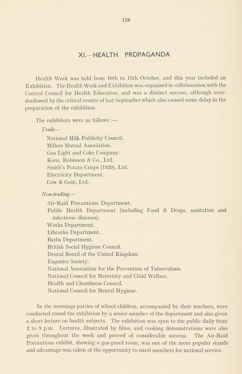 158 XI—HEALTH PROPAGANDA Health Week was held from 10th to 15th October, and this year included an Exhibition. The Health Week and Exhibition was organised in collaboration with the Central Council for Health Education, and was a distinct success, although over shadowed by the critical events of last September which also caused some delay in the preparation of the exhibition. The exhibitors were as follows :— Trade— National Milk Publicity Council. Millers Mutual Association. Gas Light and Coke Company. Keen, Robinson & Co., Ltd. Smith's Potato Crisps (1929), Ltd. Electricity Department. Cow & Gate, Ltd. Non-trading— Air-Raid Precautions Department. Public Health Department (including Food & Drugs, sanitation and infectious diseases). Works Department. Libraries Department. Baths Department. British Social Hygiene Council. Dental Board of the United Kingdom. Eugenics Society. National Association for the Prevention of Tuberculosis. National Council for Maternity and Child Welfare. Health and Cleanliness Council. National Council for Mental Hygiene. In the mornings parties of school children, accompanied by their teachers, were conducted round the exhibition by a senior member of the department and also given a short lecture on health subjects. The exhibition was open to the public daily from 2 to 9 p.m. Lectures, illustrated by films, and cooking demonstrations were also given throughout the week and proved of considerable success. The Air-Raid Precautions exhibit, showing a gas-proof room, was one of the more popular stands and advantage was taken of the opportunity to enrol members for national service.