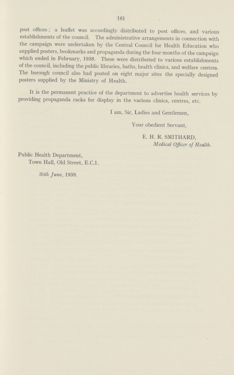 161 post offices; a leaflet was accordingly distributed to post offices, and various establishments of the council. The administrative arrangements in connection with the campaign were undertaken by the Central Council for Health Education who supplied posters, bookmarks and propaganda during the four months of the campaign which ended in February, 1938. These were distributed to various establishments of the council, including the public libraries, baths, health clinics, and welfare centres. The borough council also had posted on eight major sites the specially designed posters supplied by the Ministry of Health. It is the permanent practice of the department to advertise health services by providing propaganda racks for display in the various clinics, centres, etc. I am, Sir, Ladies and Gentlemen, Your obedient Servant, E. H. R. SMITHARD, Medical Officer of Health. Public Health Department, Town Hall, Old Street, E.C.1. 30th June, 1939.