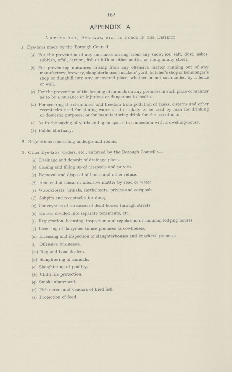 162 APPENDIX A Adoptive Acts, Bye-laws, etc., in Force in the District 1. Bye-laws made by the Borough Council:— (a) For the prevention of any nuisances arising from any snow, ice, salt, dust, ashes, rubbish, offal, carrion, fish or filth or other matter or thing in any street. (b) For preventing nuisances arising from any offensive matter running out of any manufactory, brewery, slaughterhouse, knackers' yard, butcher's shop or fishmonger's shop or dunghill into any uncovered place, whether or not surrounded by a fence or wall. (c) For the prevention of the keeping of animals on any premises in such place or manner as to be a nuisance or injurious or dangerous to health. (d) For securing the cleanliness and freedom from pollution of tanks, cisterns and other receptacles used for storing water used or likely to be used by man for drinking or domestic purposes, or for manufacturing drink for the use of man. (ie) As to the paving of yards and open spaces in connection with a dwelling-house. (/) Public Mortuary. 2. Regulations concerning underground rooms. 3. Other Bye-laws, Orders, etc., enforced by the Borough Council:— (a) Drainage and deposit of drainage plans. (b) Closing and filling up of cesspools and privies. (c) Removal and disposal of house and other refuse. (d) Removal of faecal or offensive matter by road or water. (e) Waterclosets, urinals, earthclosets, privies and cesspools. (/) Ashpits and receptacles for dung. (g) Conveyance of carcasses of dead horses through streets. (h) Houses divided into separate tenements, etc. (i) Registration, licensing, inspection and regulation of common lodging houses. (j) Licensing of dairymen to use premises as cowhouses. (k) Licensing and inspection of slaughterhouses and knackers' premises. (/) Offensive businesses. (m) Rag and bone dealers. (n) Slaughtering of animals. (o) Slaughtering of poultry. (p) Child life protection. (q) Smoke abatement. (r) Fish curers and vendors of fried fish. (s) Protection of food.