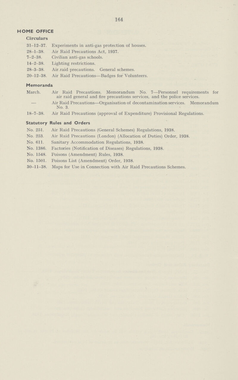 164 HOME OFFICE Circulars 31-12-37. Experiments in anti-gas protection of houses. 28-1-38. Air Raid Precautions Act, 1937. 7-2-38. Civilian anti-gas schools. 14-2-38. Lighting restrictions. 28-3-38. Air raid precautions. General schemes. 20-12-38. Air Raid Precautions—Badges for Volunteers. Memoranda March. Air Raid Precautions. Memorandum No. 7—Personnel requirements for air raid general and fire precautions services, and the police services. — Air Raid Precautions—Organisation of decontamination services. Memorandum No. 3. 18-7-38. Air Raid Precautions (approval of Expenditure) Provisional Regulations. Statutory Rules and Orders No. 251. Air Raid Precautions (General Schemes) Regulations, 1938. No. 253. Air Raid Precautions (London) (Allocation of Duties) Order, 1938. No. 611. Sanitary Accommodation Regulations, 1938. No. 1386. Factories (Notification of Diseases) Regulations, 1938. No. 1548. Poisons (Amendment) Rules, 1938. No. 1501. Poisons List (Amendment) Order, 1938. 30-11-38. Maps for Use in Connection with Air Raid Precautions Schemes.
