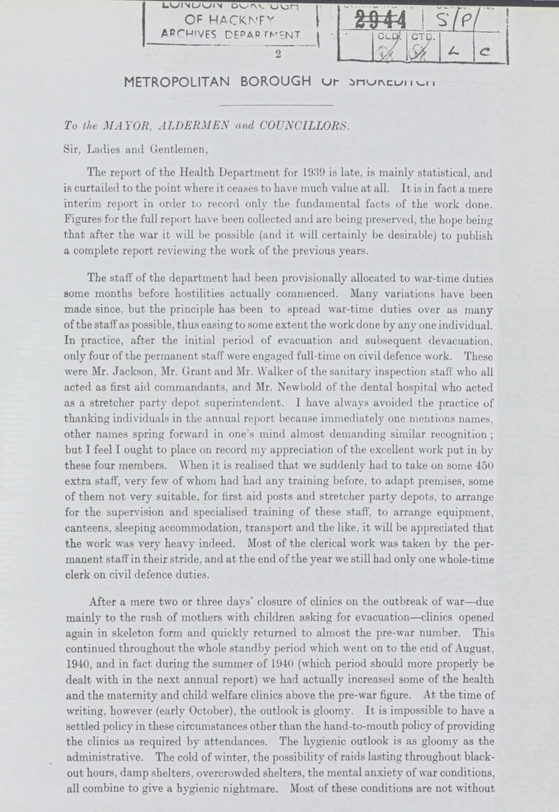 ??? ??? OF HACKNEY ARCHIVES DEPARTMENT S /P L/C 2 METROPOLITAN BOROUGH OF ??? To the MAYOR, ALDERMEN and COUNCILLORS. Sir, Ladies and Gentlemen, The report of the Health Department for 1939 is late, is mainly statistical, and is curtailed to the point where it ceases to have much value at all. It is in fact a mere interim report in order to record only the fundamental facts of the work done. Figures for the full report have been collected and are being preserved, the hope being that after the war it will be possible (and it will certainly be desirable) to publish a complete report reviewing the work of the previous years. The staff of the department had been provisionally allocated to war-time duties some months before hostilities actually commenced. Many variations have been made since, but the principle has been to spread war-time duties over as many of the staff as possible, thus easing to some extent the work done by any one individual. In practice, after the initial period of evacuation and subsequent devacuation, only four of the permanent staff were engaged full-time on civil defence work. These were Mr. Jackson, Mr. Grant and Mr. Walker of the sanitary inspection staff who all acted as first aid commandants, and Mr. Newbold of the dental hospital who acted as a stretcher party depot superintendent. I have always avoided the practice of thanking individuals in the annual report because immediately one mentions names, other names spring forward in one's mind almost demanding similar recognition; but I feel I ought to place on record my appreciation of the excellent work put in by these four members. When it is realised that we suddenly had to take on some 450 extra staff, very few of whom had had any training before, to adapt premises, some of them not very suitable, for first aid posts and stretcher party depots, to arrange for the supervision and specialised training of these staff, to arrange equipment, canteens, sleeping accommodation, transport and the like, it will be appreciated that the work was very heavy indeed. Most of the clerical work was taken by the per manent staff in their stride, and at the end of the year we still had only one whole-time clerk on civil defence duties. After a mere two or three days' closure of clinics on the outbreak of war—due mainly to the rush of mothers with children asking for evacuation—clinics opened again in skeleton form and quickly returned to almost the pre-war number. This continued throughout the whole standby period which went on to the end of August, 1940, and in fact during the summer of 1940 (which period should more properly be dealt with in the next annual report) we had actually increased some of the health and the maternity and child welfare clinics above the pre-war figure. At the time of writing, however (early October), the outlook is gloomy. It is impossible to have a settled policy in these circumstances other than the hand-to-mouth policy of providing the clinics as required by attendances. The hygienic outlook is as gloomy as the administrative. The cold of winter, the possibility of raids lasting throughout black out hours, damp shelters, overcrowded shelters, the mental anxiety of war conditions, all combine to give a hygienic nightmare. Most of these conditions are not without