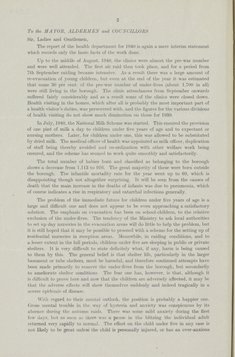 2 To the MAYOR, ALDERMEN and COUNCILLORS Sir, Ladies and Gentlemen, The report of the health department for 1940 is again a mere interim statement which records only the basic facts of the work done. Up to the middle of August, 1940, the clinics were almost the pre-war number and were well attended. The first air raid then took place, and for a period from 7th September raiding became intensive. As a result there was a large amount of re-evacuation of young children, but even at the end of the year it was estimated that some 30 per cent. of the pre-war number of under-fives (about 1,700 in all) were still living in the borough. The clinic attendances from September onwards suffered fairly considerably and as a result some of the clinics were closed down. Health visiting in the homes, which after all is probably the most important part of a health visitor's duties, was persevered with, and the figures for the various divisions of health visiting do not show much diminution on those for 1939. In July, 1940, the National Milk Scheme was started. This ensured the provision of one pint of milk a day to children under five years of age and to expectant or nursing mothers. Later, for children under one, this was allowed to be substituted by dried milk. The medical officer of health was appointed as milk officer, duplication of staff being thereby avoided and co-ordination with other welfare work being ensured, and the scheme has seemed to work quite smoothly and satisfactorily. The total number of babies born and classified as belonging to the borough shows a decrease from 1,113 to 916. The great majority of these were born outside the borough. The infantile mortality rate for the year went up to 69, which is disappointing though not altogether surprising. It will be seen from the causes of death that the main increase in the deaths of infants was due to pneumonia, which of course indicates a rise in respiratory and catarrhal infections generally. The problem of the immediate future for children under five years of age is a large and difficult one and does not appear to be even approaching a satisfactory solution. The emphasis on evacuation has been on school-children, to the relative exclusion of the under-fives. The tendency of the Ministry to ask local authorities to set up day nurseries in the evacuation areas will do little to help the problem, but it is still hoped that it may be possible to proceed with a scheme for the setting up of residential nurseries in reception areas. Meanwhile, in raiding conditions, and to a lesser extent in the lull periods, children under five are sleeping in public or private shelters. It is very difficult to state definitely what, if any, harm is being caused to them by this. The general belief is that shelter life, particularly in the larger basement or tube shelters, must be harmful, and therefore continued attempts have been made primarily to remove the under-fives from the borough, but secondarily to ameliorate shelter conditions. The fear one has, however, is that, although it is difficult to prove here and now that the children are adversely affected, it may be that the adverse effects will show themselves suddenly and indeed tragically in a severe epidemic of disease. With regard to their mental outlook, the position is probably a happier one. Gross mental trouble in the way of hysteria and anxiety was conspicuous by its absence during the autumn raids. There was some mild anxiety during the first few days, but as soon as there was a pause in the blitzing the individual adult returned very rapidly to normal. The effect on the child under five in any case is not likely to be great unless the child is personally injured, or has an over-anxious