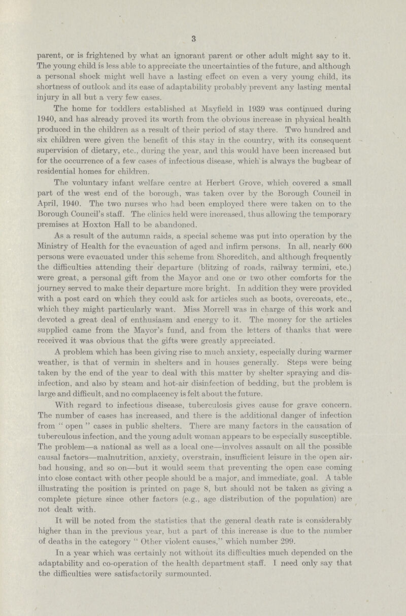 3 parent, or is frightened by what an ignorant parent or other adult might say to it. The young child is less able to appreciate the uncertainties of the future, and although a personal shock might well have a lasting effect on even a very young child, its shortness of outlook and its ease of adaptability probably prevent any lasting mental injury in all but a very few cases. The home for toddlers established at Mayfield in 1939 was continued during 1940, and has already proved its worth from the obvious increase in physical health produced in the children as a result of their period of stay there. Two hundred and six children were given the benefit of this stay in the country, with its consequent supervision of dietary, etc., during the year, and this would have been increased but for the occurrence of a few cases of infectious disease, which is always the bugbear of residential homes for children. The voluntary infant welfare centre at Herbert Grove, which covered a small part of the west end of the borough, was taken over by the Borough Council in April, 1940. The two nurses who had been employed there were taken on to the Borough Council's staff. The clinics held were increased, thus allowing the temporary premises at Hoxton Hall to be abandoned. As a result of the autumn raids, a special scheme was put into operation by the Ministry of Health for the evacuation of aged and infirm persons. In all, nearly 600 persons were evacuated under this scheme from Shoreditch, and although frequently the difficulties attending their departure (blitzing of roads, railway termini, etc.) were great, a personal gift from the Mayor and one or two other comforts for the journey served to make their departure more bright. In addition they were provided with a post card on which they could ask for articles such as boots, overcoats, etc., which they might particularly want. Miss Morrell was in charge of this work and devoted a great deal of enthusiasm and energy to it. The money for the articles supplied came from the Mayor's fund, and from the letters of thanks that were received it was obvious that the gifts were greatly appreciated. A problem which has been giving rise to much anxiety, especially during warmer weather, is that of vermin in shelters and in houses generally. Steps were being taken by the end of the year to deal with this matter by shelter spraying and dis infection, and also by steam and hot-air disinfection of bedding, but the problem is large and difficult, and no complacency is felt about the future. With regard to infectious disease, tuberculosis gives cause for grave concern. The number of cases has increased, and there is the additional danger of infection from open cases in public shelters. There are many factors in the causation of tuberculous infection, and the young adult woman appears to be especially susceptible. The problem—a national as well as a local one—involves assault on all the possible causal factors—malnutrition, anxiety, overstrain, insufficient leisure in the open air, bad housing, and so on—but it would seem that preventing the open case coming into close contact with other people should be a major, and immediate, goal. A table illustrating the position is printed on page 8, but should not be taken as giving a complete picture since other factors (e.g., age distribution of the population) are not dealt with. It will be noted from the statistics that the general death rate is considerably higher than in the previous year, but a part of this increase is due to the number of deaths in the category  Other violent causes,which number 299. In a year which was certainly not without its difficulties much depended on the adaptability and co-operation of the health department staff. I need only say that the difficulties were satisfactorily surmounted.