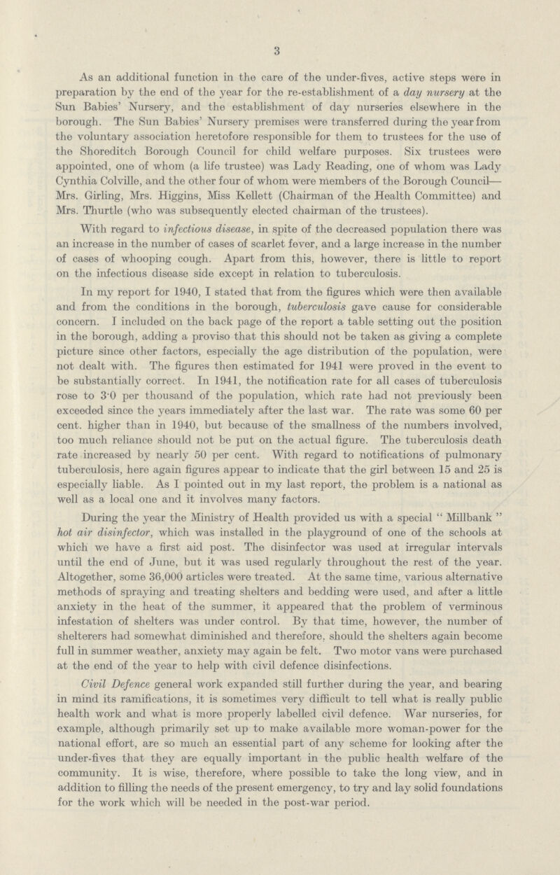 3 As an additional function in the care of the under-fives, active steps were in preparation by the end of the year for the re-establishment of a day nursery at the Svm Babies' Nursery, and the establishment of day nurseries elsewhere in the borough. The Sun Babies' Nursery premises were transferred during the year from the voluntary association heretofore responsible for them to trustees for the use of the Shoreditch Borough Council for child welfare purposes. Six trustees were appointed, one of whom (a life trustee) was Lady Reading, one of whom was Lady Cynthia Colville, and the other four of whom were members of the Borough Council— Mrs. Girling, Mrs. Higgins, Miss Kellett (Chairman of the Health Committee) and Mrs. Thurtle (who was subsequently elected chairman of the trustees). With regard to infectious disease, in spite of the decreased population there was an increase in the number of cases of scarlet fever, and a large increase in the number of cases of whooping cough. Apart from this, however, there is little to report on the infectious disease side except in relation to tuberculosis. In my report for 1940, I stated that from the figures which were then available and from the conditions in the borough, tuberculosis gave cause for considerable concern. I included on the back page of the report a table setting out the position in the borough, adding a proviso that this should not be taken as giving a complete picture since other factors, especially the age distribution of the population, were not dealt with. The figures then estimated for 1941 were proved in the event to be substantially correct. In 1941, the notification rate for all cases of tuberculosis rose to 3 0 per thousand of the population, which rate had not previously been exceeded since the years immediately after the last war. The rate was some 60 per cent, higher than in 1940, but because of the smallness of the numbers involved, too much reliance should not be put on the actual figure. The tuberculosis death rate increased by nearly 50 per cent. With regard to notifications of pulmonary tuberculosis, here again figures appear to indicate that the girl between 15 and 25 is especially liable. As I pointed out in my last report, the problem is a national as well as a local one and it involves many factors. During the year the Ministry of Health provided us with a special Millbank hot air disinfector, which was installed in the playground of one of the schools at which we have a first aid post. The disinfector was used at irregular intervals until the end of June, but it was used regularly throughout the rest of the year. Altogether, some 36,000 articles were treated. At the same time, various alternative methods of spraying and treating shelters and bedding were used, and after a little anxiety in the heat of the summer, it appeared that the problem of verminous infestation of shelters was under control. By that time, however, the number of shelterers had somewhat diminished and therefore, should the shelters again become full in summer weather, anxiety may again be felt. Two motor vans were purchased at the end of the year to help with civil defence disinfections. Civil Defence general work expanded still further during the year, and bearing in mind its ramifications, it is sometimes very difficult to tell what is really public health work and what is more properly labelled civil defence. War nurseries, for example, although primarily set up to make available more woman-power for the national effort, are so much an essential part of any scheme for looking after the under-fives that they are equally important in the public health welfare of the community. It is wise, therefore, where possible to take the long view, and in addition to filling the needs of the present emergency, to try and lay solid foundations for the work which will be needed in the post-war period.