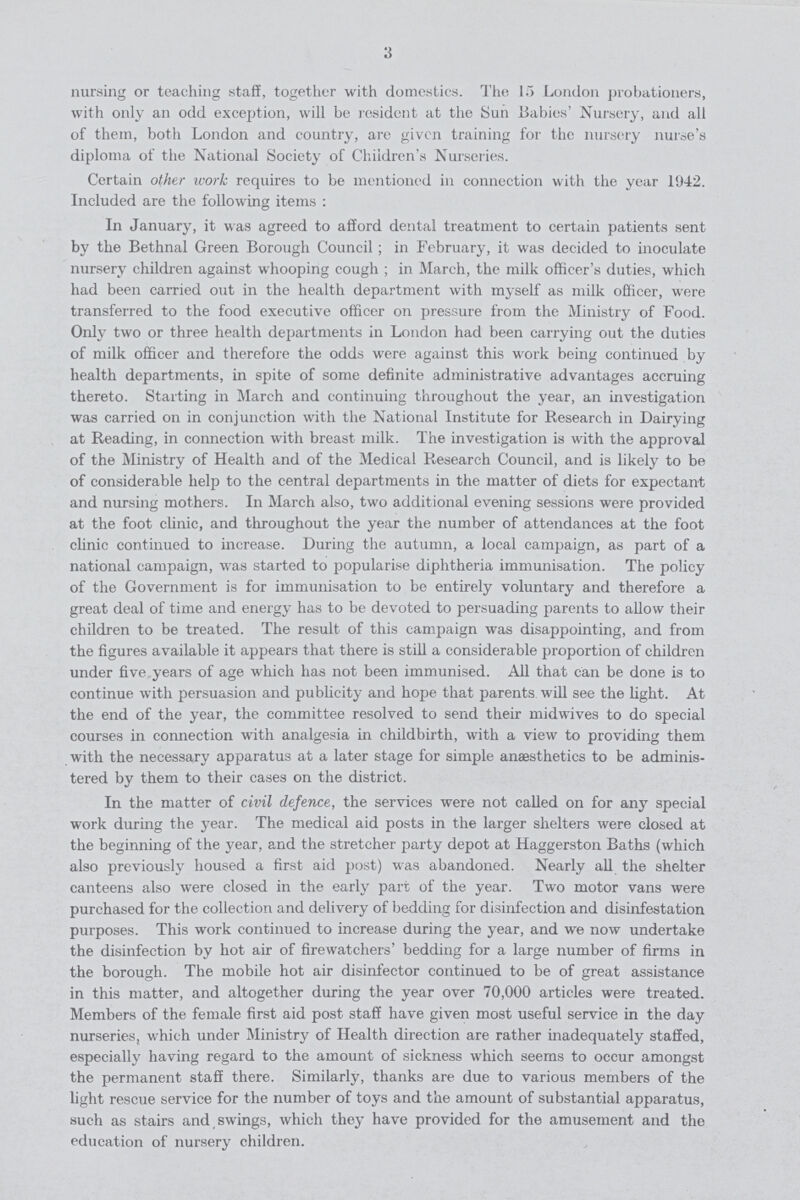 3 nursing or teaching staff, together with domestics. The 15 London probationers, with only an odd exception, will be resident at the Sun Babies' Nursery, and all of them, both London and country, are given training for the nursery nurse's diploma of the National Society of Children's Nurseries. Certain other work requires to be mentioned in connection with the year 1942. Included are the following items: In January, it was agreed to afford dental treatment to certain patients sent by the Bethnal Green Borough Council; in February, it was decided to inoculate nursery children against whooping cough ; in March, the milk officer's duties, which had been carried out in the health department with myself as milk officer, were transferred to the food executive officer on pressure from the Ministry of Food. Only two or three health departments in London had been carrying out the duties of milk officer and therefore the odds were against this work being continued by health departments, in spite of some definite administrative advantages accruing thereto. Starting in March and continuing throughout the year, an investigation was carried on in conjunction with the National Institute for Research in Dairying at Reading, in connection with breast milk. The investigation is with the approval of the Ministry of Health and of the Medical Research Council, and is likely to be of considerable help to the central departments in the matter of diets for expectant and nursing mothers. In March also, two additional evening sessions were provided at the foot clinic, and throughout the year the number of attendances at the foot clinic continued to increase. During the autumn, a local campaign, as part of a national campaign, was started to popularise diphtheria immunisation. The policy of the Government is for immunisation to be entirely voluntary and therefore a great deal of time and energy has to be devoted to persuading parents to allow their children to be treated. The result of this campaign was disappointing, and from the figures available it appears that there is still a considerable proportion of children under five years of age which has not been immunised. All that can be done is to continue with persuasion and publicity and hope that parents will see the light. At the end of the year, the committee resolved to send their mid wives to do special courses in connection with analgesia in childbirth, with a view to providing them with the necessary apparatus at a later stage for simple anaesthetics to be adminis tered by them to their cases on the district. In the matter of civil defence, the services were not called on for any special work during the year. The medical aid posts in the larger shelters were closed at the beginning of the year, and the stretcher party depot at Haggerston Baths (which also previously housed a first aid post) was abandoned. Nearly all the shelter canteens also were closed in the early part of the year. Two motor vans were purchased for the collection and delivery of bedding for disinfection and disinfestation purposes. This work continued to increase during the year, and we now undertake the disinfection by hot air of firewatchers' bedding for a large number of firms in the borough. The mobile hot air disinfector continued to be of great assistance in this matter, and altogether during the year over 70,000 articles were treated. Members of the female first aid post staff have given most useful service in the day nurseries, which under Ministry of Health direction are rather inadequately staffed, especially having regard to the amount of sickness which seems to occur amongst the permanent staff there. Similarly, thanks are due to various members of the light rescue service for the number of toys and the amount of substantial apparatus, such as stairs and swings, which they have provided for the amusement and the education of nursery children.