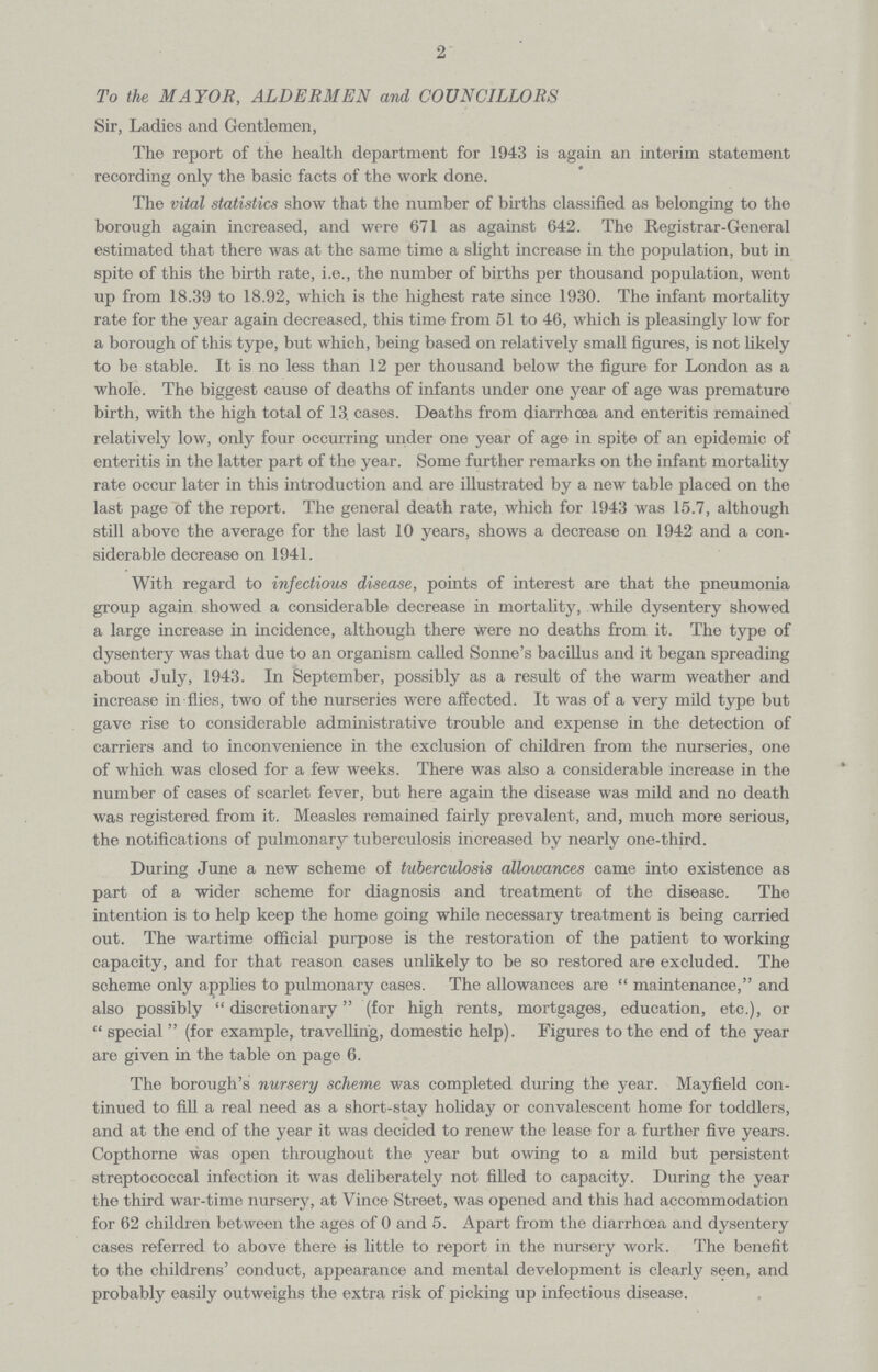 2 To the MAYOR, ALDERMEN and COUNCILLORS Sir, Ladies and Gentlemen, The report of the health department for 1943 is again an interim statement recording only the basic facts of the work done. The vital statistics show that the number of births classified as belonging to the borough again increased, and were 671 as against 642. The Registrar-General estimated that there was at the same time a slight increase in the population, but in spite of this the birth rate, i.e., the number of births per thousand population, went up from 18.39 to 18.92, which is the highest rate since 1930. The infant mortality rate for the year again decreased, this time from 51 to 46, which is pleasingly low for a borough of this type, but which, being based on relatively small figures, is not likely to be stable. It is no less than 12 per thousand below the figure for London as a whole. The biggest cause of deaths of infants under one year of age was premature birth, with the high total of 13. cases. Deaths from diarrhoea and enteritis remained relatively low, only four occurring under one year of age in spite of an epidemic of enteritis in the latter part of the year. Some further remarks on the infant mortality rate occur later in this introduction and are illustrated by a new table placed on the last page of the report. The general death rate, which for 1943 was 15.7, although still above the average for the last 10 years, shows a decrease on 1942 and a con siderable decrease on 1941. With regard to infectious disease, points of interest are that the pneumonia group again showed a considerable decrease in mortality, while dysentery showed a large increase in incidence, although there were no deaths from it. The type of dysentery was that due to an organism called Sonne's bacillus and it began spreading about July, 1943. In September, possibly as a result of the warm weather and increase in flies, two of the nurseries were affected. It was of a very mild type but gave rise to considerable administrative trouble and expense in the detection of carriers and to inconvenience in the exclusion of children from the nurseries, one of which was closed for a few weeks. There was also a considerable increase in the number of cases of scarlet fever, but here again the disease was mild and no death was registered from it. Measles remained fairly prevalent, and, much more serious, the notifications of pulmonary tuberculosis increased by nearly one-third. During June a new scheme of tuberculosis allowances came into existence as part of a wider scheme for diagnosis and treatment of the disease. The intention is to help keep the home going while necessary treatment is being carried out. The wartime official purpose is the restoration of the patient to working capacity, and for that reason cases unlikely to be so restored are excluded. The scheme only applies to pulmonary cases. The allowances are  maintenance, and also possibly discretionary (for high rents, mortgages, education, etc.), or  special  (for example, travelling, domestic help). Figures to the end of the year are given in the table on page 6. The borough's nursery scheme was completed during the year. Mayfield con tinued to fill a real need as a short-stay holiday or convalescent home for toddlers, and at the end of the year it was decided to renew the lease for a further five years. Copthorne was open throughout the year but owing to a mild but persistent streptococcal infection it was deliberately not filled to capacity. During the year the third war-time nursery, at Vince Street, was opened and this had accommodation for 62 children between the ages of 0 and 5. Apart from the diarrhoea and dysentery cases referred to above there is little to report in the nursery work. The benefit to the childrens' conduct, appearance and mental development is clearly seen, and probably easily outweighs the extra risk of picking up infectious disease.