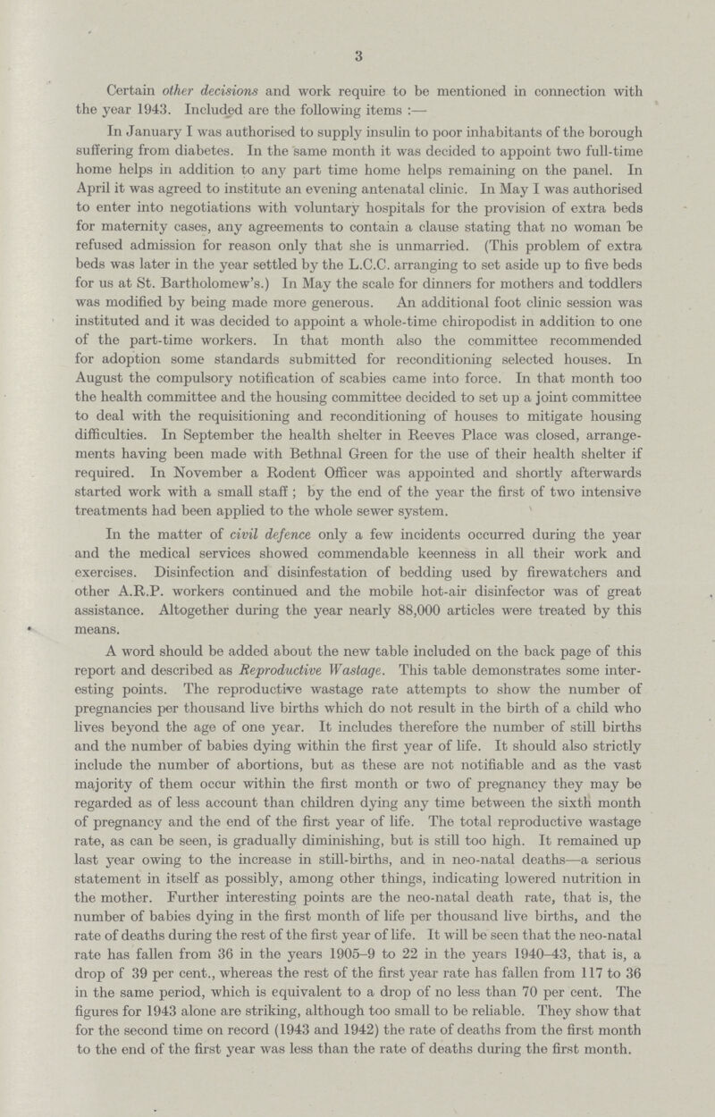 3 Certain other decisions and work require to be mentioned in connection with the year 1943. Included are the following items:— In January I was authorised to supply insulin to poor inhabitants of the borough suffering from diabetes. In the same month it was decided to appoint two full-time home helps in addition to any part time homo helps remaining on the panel. In April it was agreed to institute an evening antenatal clinic. In May I was authorised to enter into negotiations with voluntary hospitals for the provision of extra beds for maternity cases, any agreements to contain a clause stating that no woman be refused admission for reason only that she is unmarried. (This problem of extra beds was later in the year settled by the L.C.C. arranging to set aside up to five beds for us at St. Bartholomew's.) In May the scale for dinners for mothers and toddlers was modified by being made more generous. An additional foot clinic session was instituted and it was decided to appoint a whole-time chiropodist in addition to one of the part-time workers. In that month also the committee recommended for adoption some standards submitted for reconditioning selected houses. In August the compulsory notification of scabies came into force. In that month too the health committee and the housing committee decided to set up a joint committee to deal with the requisitioning and reconditioning of houses to mitigate housing difficulties. In September the health shelter in Reeves Place was closed, arrange ments having been made with Bethnal Green for the use of their health shelter if required. In November a Rodent Officer was appointed and shortly afterwards started work with a small staff ; by the end of the year the first of two intensive treatments had been applied to the whole sewer system. In the matter of civil defence only a few incidents occurred during the year and the medical services showed commendable keenness in all their work and exercises. Disinfection and disinfestation of bedding used by firewatchers and other A.R.P. workers continued and the mobile hot-air disinfector was of great assistance. Altogether during the year nearly 88,000 articles were treated by this means. A word should be added about the new table included on the back page of this report and described as Reproductive Wastage. This table demonstrates some inter esting points. The reproductive wastage rate attempts to show the number of pregnancies per thousand live births which do not result in the birth of a child who lives beyond the age of one year. It includes therefore the number of still births and the number of babies dying within the first year of life. It should also strictly include the number of abortions, but as these are not notifiable and as the vast majority of them occur within the first month or two of pregnancy they may be regarded as of less account than children dying any time between the sixth month of pregnancy and the end of the first year of life. The total reproductive wastage rate, as can be seen, is gradually diminishing, but is still too high. It remained up last year owing to the increase in still-births, and in neo-natal deaths—a serious statement in itself as possibly, among other things, indicating lowered nutrition in the mother. Further interesting points are the neo-natal death rate, that is, the number of babies dying in the first month of life per thousand live births, and the rate of deaths during the rest of the first year of life. It will be seen that the neo-natal rate has fallen from 36 in the years 1905-9 to 22 in the years 1940-43, that is, a drop of 39 per cent., whereas the rest of the first year rate has fallen from 117 to 36 in the same period, which is equivalent to a drop of no less than 70 per cent. The figures for 1943 alone are striking, although too small to be reliable. They show that for the second time on record (1943 and 1942) the rate of deaths from the first month to the end of the first year was less than the rate of deaths during the first month.