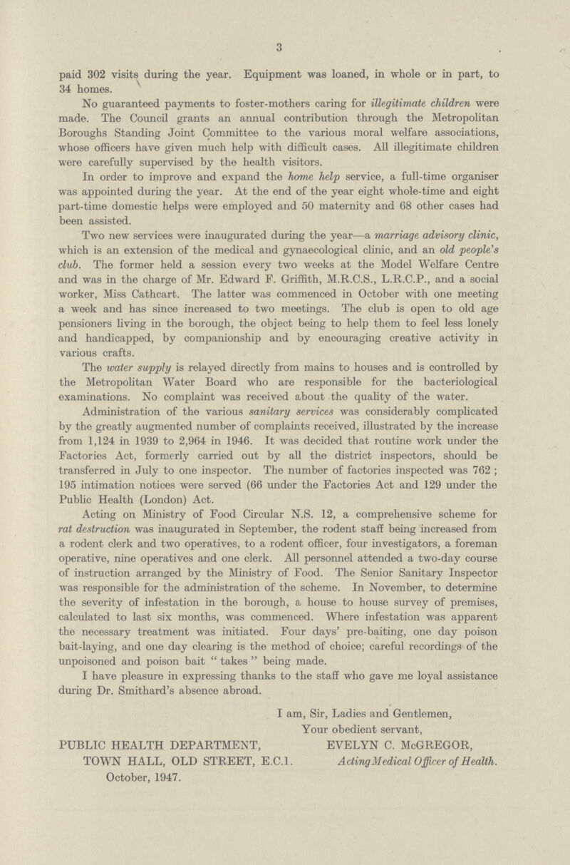 3 paid 302 visits during the year. Equipment was loaned, in whole or in part, to 34 homes. No guaranteed payments to foster-mothers caring for illegitimate children were made. The Council grants an annual contribution through the Metropolitan Boroughs Standing Joint Committee to the various moral welfare associations, whose officers have given much help with difficult cases. All illegitimate children were carefully supervised by the health visitors. In order to improve and expand the home help service, a full-time organiser was appointed during the year. At the end of the year eight whole-time and eight part-time domestic helps were employed and 50 maternity and 68 other cases had been assisted. Two new services were inaugurated during the year—a marriage advisory clinic, which is an extension of the medical and gynaecological clinic, and an old people's club. The former held a session every two weeks at the Model Welfare Centre and was in the charge of Mr. Edward F. Griffith, M.R.C.S., L.R.C.P., and a social worker, Miss Cathcart. The latter was commenced in October with one meeting a week and has since increased to two meetings. The club is open to old age pensioners living in the borough, the object being to help them to feel less lonely and handicapped, by companionship and by encouraging creative activity in various crafts. The water supply is relayed directly from mains to houses and is controlled by the Metropolitan Water Board who are responsible for the bacteriological examinations. No complaint was received about the quality of the water. Administration of the various sanitary services was considerably complicated by the greatly augmented number of complaints received, illustrated by the increase from 1,124 in 1939 to 2,964 in 1946. It was decided that routine work under the Factories Act, formerly carried out by all the district inspectors, should be transferred in July to one inspector. The number of factories inspected was 762 ; 195 intimation notices were served (66 under the Factories Act and 129 under the Public Health (London) Act. Acting on Ministry of Food Circular N.S. 12, a comprehensive scheme for rat destruction was inaugurated in September, the rodent staff being increased from a rodent clerk and two operatives, to a rodent officer, four investigators, a foreman operative, nine operatives and one clerk. All personnel attended a two-day course of instruction arranged by the Ministry of Food. The Senior Sanitary Inspector was responsible for the administration of the scheme. In November, to determine the severity of infestation in the borough, a house to house survey of premises, calculated to last six months, was commenced. Where infestation was apparent the necessary treatment was initiated. Four days' pre-baiting, one day poison bait-laying, and one day clearing is the method of choice; careful recordings of the unpoisoned and poison bait  takes  being made. I have pleasure in expressing thanks to the staff who gave me loyal assistance during Dr. Smithard's absence abroad. I am, Sir, Ladies and Gentlemen, Your obedient servant, PUBLIC HEALTH DEPARTMENT, EVELYN C. McGREGOR, TOWN HALL, OLD STREET, E.C.I. Acting Medical Officer of Health. October, 1947.