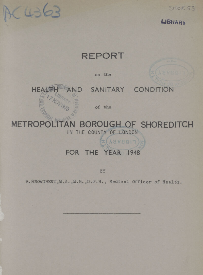 Ac 4363 SHOR 53 REPORT on the HEALTH AND SANITARY CONDITION of the METROPOLITAN BOROUGH OF SHOREDITCH IN THE COUNTY OF LONDON FOR THE YEAR 1948 BY B.BROADBENT,M.A.,M.B.,D.P.H., Medical Officer of Health.