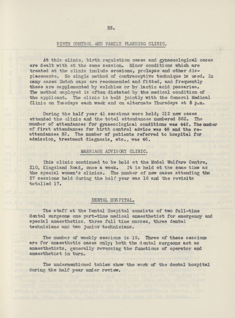 25. BIRTH CONTROL AND FAMILY PLANNING CLINIC. At this clinic, birth regulation cases and gynaecological cases are dealt with at the same session. Minor conditions which are treated at the clinic include erosions, prolapse and other dis placements. No single method of contraceptive technique is used. In many cases Dutch caps are recommended and fitted, and frequently these are supplemented by solubles or by lactic acid pessaries. The method employed is often dictated by the medical condition of the applicant. The clinic is held jointly with the General Medical Clinic on Tuesdays each week and on alternate Thursdays at 5 p.m. During the half year 41 sessions were held; 212 new cases attended the clinic and the total attendances numbered 562. The number of attendances for gynaecological conditions was 442. The number of first attendances for birth control advice was 48 and the re attendances 82. The number of patients referred to hospital for admission, treatment diagnosis, etc., was 46. MARRIAGE ADVISORY CLINIC. This clinic continued to be held at the Model Welfare Centre, 210, Kingsland Road, once a week. It is held at the same time as the special women's clinics. The number of new cases attending the 27 sessions held during the half year was 16 and the revisits totalled 17. DENTAL HOSPITAL. The staff at the Dental Hospital consists of two full-time dental surgeons one part-time medical anaesthetist for emergency and special anaesthetics, three full time nurses, three dental technicians and two junior technicians. The number of weekly sessions is 19. Three of these sessions are for anaesthetic cases only; both the dental surgeons act as anaesthetists, generally reversing the functions of operator and anaesthetist in turn. The undermentioned tables show the work of the dental hospital during the half year under review.